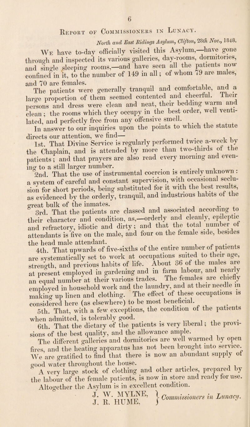 Report of Commissioners in Lunacy. North and East Ridings Asylum, Clifton, 28th Nov., 1848. We have to-day officially visited this Asylum,—have gone through and inspected its various galleries, clay-rooms, dormitories, and single sleeping rooms,—and have seen all the patients now confined in it, to the number of 149 in all; of whom 79 are males, and 70 are females. , The patients were generally tranquil and comfortable, and a large proportion of them seemed contented and cheerful. 4 heir persons and dress were clean and neat, their bedding warm and clean; the rooms which they occupy in the best order, w ell venti- lated, and perfectly free from any offensive smell. In answer to our inquiries upon the points to which the statute directs our attention, we find— . , , 1st. That Divine Service is regularly performed twice a-week by the Chaplain, and is attended by more than two-thirds of the patients; and that prayers are also read every morning and even¬ ing to a still larger number. , 2nd That the use of instrumental coercion is entirely unknown : a system of careful and constant supervision, with occasional seclu¬ sion for short periods, being substituted for it with the best results, as evidenced by the orderly, tranquil, and industrious habits ot the great bulk of the inmates. 3rd. That the patients are classed and associated according to their character and condition, as,—orderly and cleanly, epi eptic and refractory, idiotic and dirty; and that the total number of attendants is five on the male, and four on the female side, besides the head male attendant. . „ . , 4th. That upwards of five-sixths of the entire number of patients are systematically set to work at occupations suited to their age, strength, and previous habits of life. About 86 of the males are at present employed in gardening and in farm labour, and nearly an equal number at their various trades. The females are chiefly employed in household work and the laundry, and at their needle m making up linen and clothing. The effect of these occupations is considered here (as elsewhere) to be most beneficial. 5th. That, with a few exceptions, the condition of the patients when admitted, is tolerably good. _ 6th. That the dietary of the patients is very liberal; the provi¬ sions of the best quality, and the allowance ample. The different galleries and dormitories are well warmed by open fires, and the heating apparatus has not been brought into service. We are gratified to find that there is now an abundant supply ot good water throughout the house. ‘ A very large stock of clothing and other articles, prepared by the labour of the female patients, is now in store and ready for use. Altogether the Asylum is in excellent condition. J. W. MYLNE, \ (jommissioners in Lunacy. J. R. HU ML, )