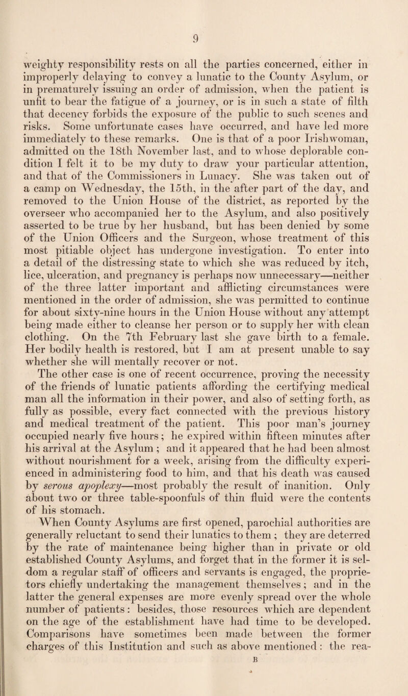 weighty responsibility rests on all the parties concerned, either in improperly delaying to convey a lunatic to the County Asylum, or in prematurely issuing an order of admission, when the patient is unfit to bear the fatigue of a journey, or is in such a state of filth that decency forbids the exposure of the public to such scenes and risks. Some unfortunate cases have occurred, and have led more immediately to these remarks. One is that of a poor Irishwoman, admitted on the 18th November last, and to whose deplorable con¬ dition I felt it to be my duty to draw your particular attention, and that of the Commissioners in Lunacy. She was taken out of a camp on Wednesday, the 15th, in the after part of the day, and removed to the Union House of the district, as reported by the overseer who accompanied her to the Asylum, and also positively asserted to be true by her husband, but has been denied by some of the Union Officers and the Surgeon, whose treatment of this most pitiable object has undergone investigation. To enter into a detail of the distressing state to which she was reduced by itch, lice, ulceration, and pregnancy is perhaps now unnecessary—neither of the three latter important and afflicting circumstances were mentioned in the order of admission, she was permitted to continue for about sixty-nine hours in the Union House without any attempt being made either to cleanse her person or to supply her with clean clothing. On the 7th February last she gave birth to a female. Her bodily health is restored, but I am at present unable to say whether she will mentally recover or not. The other case is one of recent occurrence, proving the necessity of the friends of lunatic patients affording the certifying medical man all the information in their power, and also of setting forth, as fully as possible, every fact connected with the previous history and medical treatment of the patient. This poor man’s journey occupied nearly five hours; he expired within fifteen minutes after his arrival at the Asylum ; and it appeared that he had been almost without nourishment for a week, arising from the difficulty experi¬ enced in administering food to him, and that his death was caused by serous apoplexy—most probably the result of inanition. Only about two or three table-spoonfuls of thin fluid were the contents of his stomach. When County Asylums are first opened, parochial authorities are generally reluctant to send their lunatics to them ; they are deterred by the rate of maintenance being higher than in private or old established County Asylums, and forget that in the former it is sel¬ dom a regular staff of officers and servants is engaged, the proprie¬ tors chiefly undertaking the management themselves; and in the latter the general expenses are more evenly spread over the whole number of patients: besides, those resources which are dependent on the age of the establishment have had time to be developed. Comparisons have sometimes been made between the former charges of this Institution and such as above mentioned: the rea- B