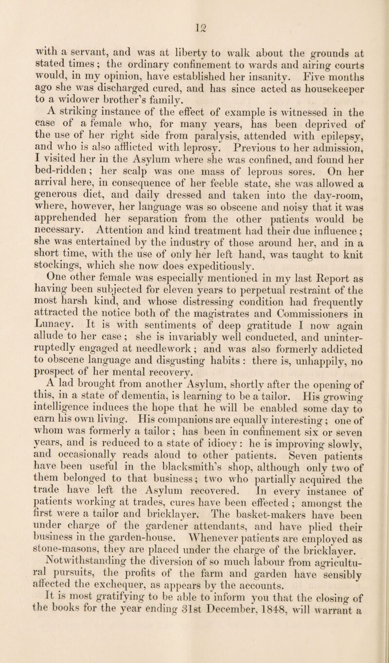 with a servant, and was at liberty to walk about the grounds at stated times; the ordinary confinement to wards and airing courts would, in my opinion, have established her insanity. Five months ago she was discharged cured, and has since acted as housekeeper to a widower brother’s family. A striking instance of the effect of example is witnessed in the case of a female who, for many years, has been deprived of the use of her right side from paralysis, attended with epilepsy, and who is also afflicted with leprosy. Previous to her admission, I visited her in the Asylum where she was confined, and found her bed-ridden; her scalp was one mass of leprous sores. On her arrival here, in consequence of her feeble state, she was allowed a generous diet, and daily dressed and taken into the day-room, where, however, her language was so obscene and noisy that it was apprehended her separation from the other patients would be necessary. Attention and kind treatment had their due influence ; she was entertained by the industry of those around her, and in a short time, with the use of only her left hand, was taught to knit stockings, which she now does expeditiously. One other female was especially mentioned in my last Report as having been subjected for eleven years to perpetual restraint of the most harsh kind, and whose distressing condition had frequently attracted the notice both of the magistrates and Commissioners in Lunacy. It is with sentiments of deep gratitude I now again allude to her case; she is invariably well conducted, and uninter¬ ruptedly engaged at needlework; and was also formerly addicted to obscene language and disgusting habits : there is, unhappily, no prospect of her mental recovery. A lad brought from another Asylum, shortly after the opening of this, in a state of dementia, is learning to be a tailor. His growing intelligence induces the hope that he will be enabled some day to earn his own living. His companions are equally interesting ; one of whom was formerly a tailor; has been in confinement six or seven years, and is reduced to a state of idiocy: he is improving slowly, and occasionally reads aloud to other patients. Seven patients have been useful in the blacksmith’s shop, although only two of them belonged to that business; two who partially acquired the trade have left the Asylum recovered. In every instance of patients working at trades, cures have been effected ; amongst the first were a tailor and bricklayer. The basket-makers have been under charge of the gardener attendants, and have plied their business in the garden-house. Whenever patients are employed as stone-masons, they are placed under the charge of the bricklayer. Notwithstanding the diversion of so much labour from agricultu¬ ral pursuits, the profits of the farm and garden have sensibly aflected the exchequer, as appears by the accounts. It is most gratifying to be able to inform you that the closing of the books for the year ending 31st December, 1848, will warrant a