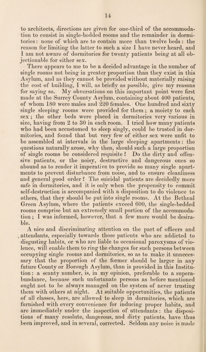 to architects, directions are given for one-third of the accommoda¬ tion to consist in single-bedded rooms and the remainder in dormi¬ tories : none of which are to contain more than twelve beds : the reason for limiting the latter to such a size I have never heard, and I am not aware of dormitories for twenty patients being at all ob¬ jectionable for either sex. There appears to me to be a decided advantage in the number of single rooms not being in greater proportion than they exist in this Asylum, and as they cannot be provided without materially raising the cost of building, I will, as briefly as possible, give my reasons for saying so. My obversations on this important point were first made at the Surrey County Asylum, containing about 400 patients, of whom 180 were males and 220 females. One hundred and sixty single sleeping rooms were provided for them ; a moiety to each sex ; the other beds w^ere placed in dormitories very various in size, having from 2 to SO in each room. I tried ho w many patients who had been accustomed to sleep singly, could be trusted in dor¬ mitories, and found that but very few of either sex were unfit to be assembled at intervals in the large sleeping apartments : the questions naturally arose, why then, should such a large proportion of single rooms be considered requisite ? Do the dirty and offen¬ sive patients, or the noisy, destructive and dangerous ones so abound as to render it imperative to provide so many single apart¬ ments to prevent disturbance from noise, and to ensure cleanliness and general good order ? The suicidal patients are decidedly more safe in dormitories, and it is only when the propensity to commit self-destruction is accompanied writh a disposition to do violence to others, that they should be put into single rooms. At the Bethnal Green Asylum, where the patients exceed 600, the single-bedded rooms comprise but an extremely small portion of the accommoda¬ tion; I was informed, however, that a few more would be desira- b!e. A nice and discriminating attention on the part of officers and . attendants, especially towards those patients who are addicted to disgusting habits, or who are liable to occasional paroxysms of vio¬ lence, will enable them to ring the changes for such persons between occupying single rooms and dormitories, so as to make it unneces¬ sary that the proportion of the former should be larger in any future County or Borough Asylum, than is provided in this Institu¬ tion : a scanty number, is, in my opinion, preferable to a supera¬ bundance, because such unfortunate persons as before mentioned ought not to be always managed on the system of never trusting them with others at night. At suitable opportunities, the patients of all classes, here, are allowed to sleep in dormitories, which are furnished with every convenience for inducing proper habits, and are immediately under the inspection of attendants : the disposi¬ tions of many resolute, dangerous, and dirty patients, have thus been improved, and in several, corrected. Seldom any noise is made