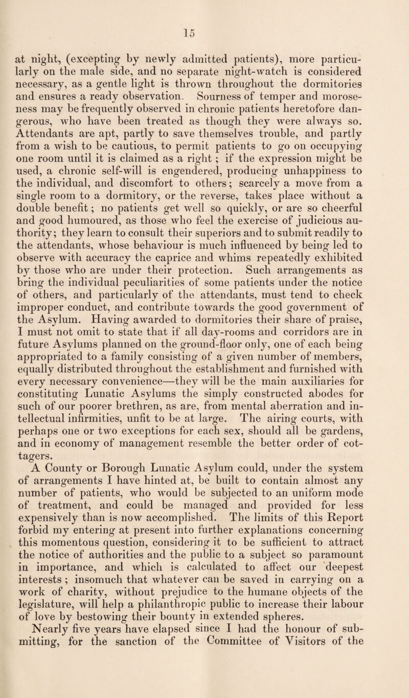 at night, (excepting by newly admitted patients), more particu¬ larly on the male side, and no separate night-watch is considered necessary, as a gentle light is thrown throughout the dormitories and ensures a ready observation. Sourness of temper and morose¬ ness may be frequently observed in chronic patients heretofore dan¬ gerous, who have been treated as though they wrere always so. Attendants are apt, partly to save themselves trouble, and partly from a wish to be cautious, to permit patients to go on occupying one room until it is claimed as a right ; if the expression might be used, a chronic self-will is engendered, producing unhappiness to the individual, and discomfort to others; scarcely a move from a single room to a dormitory, or the reverse, takes place without a double benefit; no patients get well so quickly, or are so cheerful and good humoured, as those who feel the exercise of judicious au¬ thority; they learn to consult their superiors and to submit readily to the attendants, whose behaviour is much influenced by being led to observe with accuracy the caprice and whims repeatedly exhibited by those wrho are under their protection. Such arrangements as bring the individual peculiarities of some patients under the notice of others, and particularly of the attendants, must tend to check improper conduct, and contribute towards the good government of the Asylum. Having awarded to dormitories their share of praise, I must not omit to state that if all day-rooms and corridors are in future Asylums planned on the ground-floor only, one of each being appropriated to a family consisting of a given number of members, equally distributed throughout the establishment and furnished with every necessary convenience—they will be the main auxiliaries for constituting Lunatic Asylums the simply constructed abodes for such of our poorer brethren, as are, from mental aberration and in¬ tellectual infirmities, unfit to be at large. The airing courts, with perhaps one or two exceptions for each sex, should all be gardens, and in economy of management resemble the better order of cot¬ tagers. A County or Borough Lunatic Asylum could, under the system of arrangements I have hinted at, be built to contain almost any number of patients, who would be subjected to an uniform mode of treatment, and could be managed and provided for less expensively than is now accomplished. The limits of this Report forbid my entering at present into further explanations concerning this momentous question, considering it to be sufficient to attract the notice of authorities and the public to a subject so paramount in importance, and which is calculated to affect our deepest interests ; insomuch that whatever can be saved in carrying on a work of charity, without prejudice to the humane objects of the legislature, will help a philanthropic public to increase their labour of love by bestowing their bounty in extended spheres. Nearly five years have elapsed since I had the honour of sub¬ mitting, for the sanction of the Committee of Visitors of the