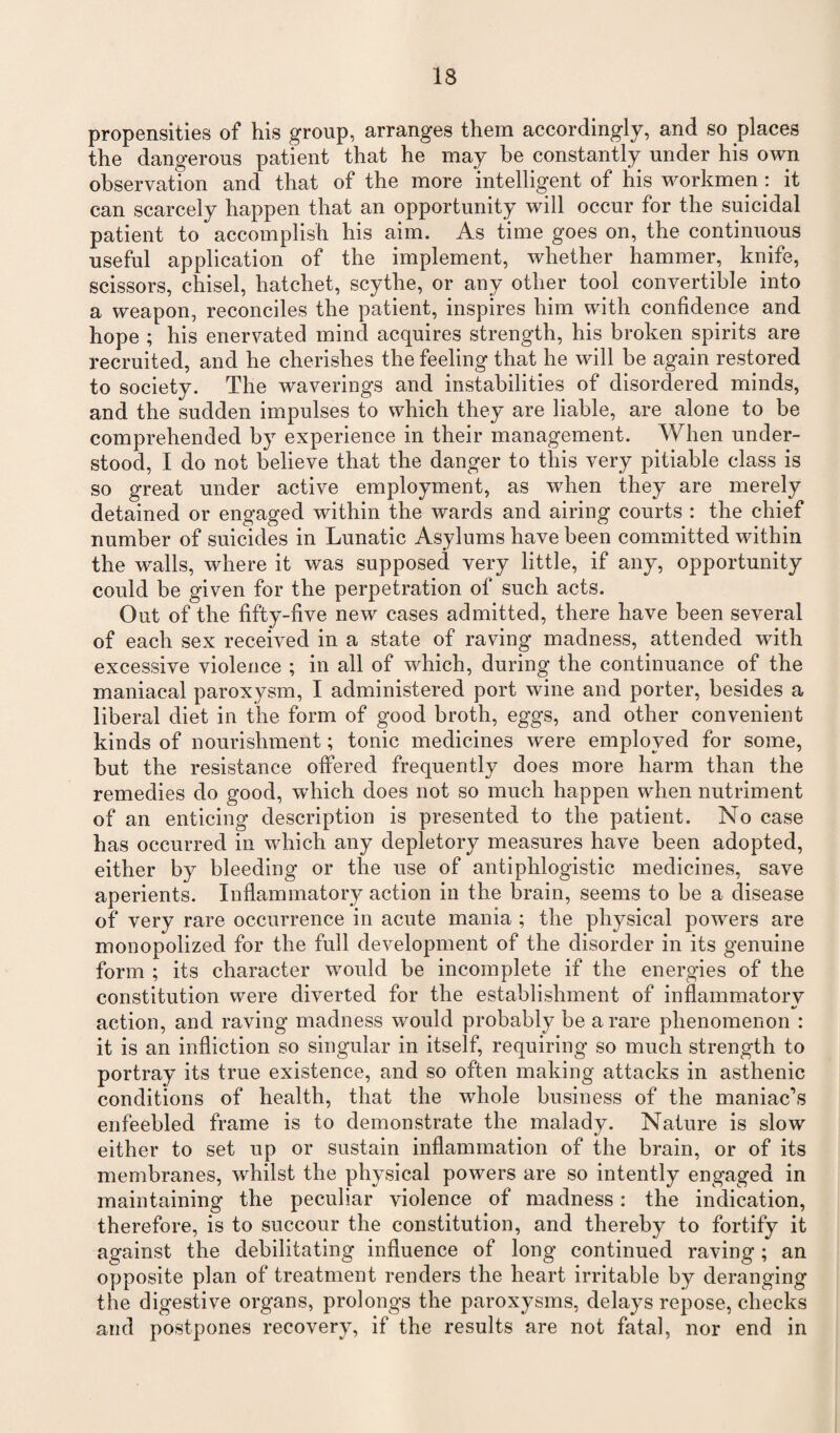 propensities of his group, arranges them accordingly, and so places the dangerous patient that he may be constantly under his own observation and that of the more intelligent of his workmen: it can scarcely happen that an opportunity will occur for the suicidal patient to accomplish his aim. As time goes on, the continuous useful application of the implement, whether hammer, knife, scissors, chisel, hatchet, scythe, or any other tool convertible into a weapon, reconciles the patient, inspires him with confidence and hope ; his enervated mind acquires strength, his broken spirits are recruited, and he cherishes the feeling that he will be again restored to society. The waverings and instabilities of disordered minds, and the sudden impulses to which they are liable, are alone to be comprehended by experience in their management. When under¬ stood, I do not believe that the danger to this very pitiable class is so great under active employment, as when they are merely detained or engaged within the wards and airing courts : the chief number of suicides in Lunatic Asylums have been committed within the walls, where it was supposed very little, if any, opportunity could be given for the perpetration of such acts. Out of the fifty-five new cases admitted, there have been several of each sex received in a state of raving madness, attended with excessive violence ; in all of which, during the continuance of the maniacal paroxysm, I administered port wine and porter, besides a liberal diet in the form of good broth, eggs, and other convenient kinds of nourishment; tonic medicines were employed for some, but the resistance offered frequently does more harm than the remedies do good, which does not so much happen when nutriment of an enticing description is presented to the patient. No case has occurred in which any depletory measures have been adopted, either by bleeding or the use of antiphlogistic medicines, save aperients. Inflammatory action in the brain, seems to be a disease of very rare occurrence in acute mania ; the physical powers are monopolized for the full development of the disorder in its genuine form ; its character would be incomplete if the energies of the constitution were diverted for the establishment of inflammatory action, and raving madness would probably be a rare phenomenon : it is an infliction so singular in itself, requiring so much strength to portray its true existence, and so often making attacks in asthenic conditions of health, that the whole business of the maniac’s enfeebled frame is to demonstrate the malady. Nature is slow either to set up or sustain inflammation of the brain, or of its membranes, whilst the physical powers are so intently engaged in maintaining the peculiar violence of madness : the indication, therefore, is to succour the constitution, and thereby to fortify it against the debilitating influence of long continued raving; an opposite plan of treatment renders the heart irritable by deranging the digestive organs, prolongs the paroxysms, delays repose, checks and postpones recovery, if the results are not fatal, nor end in