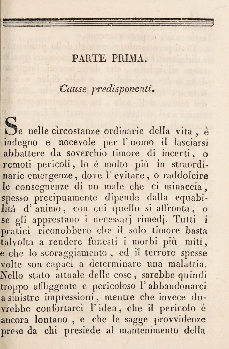 PARTE PRIMA. Cause predisponenti. Se nelle circostanze ordinarie della vita , è indegno e nocevole per V uomo il lasciarsi abbattere da soverchio timore di incerti, o remoti pericoli, lo è molto più in straordi¬ narie emergenze, dove Y evitare, o raddolcire le conseguenze di un male che ci minaccia , spesso precipuamente dipende dalla ecpiabi- lita d’ animo, con cui quello si affronta , o se gli apprestano i necessarj rimedj. Tutti i pratici riconobbero che il solo timore basta talvolta a rendere funesti i morbi più miti, e che lo scoraggiamento , ed il terrore spesse volte son capaci a determinare una malattia. Nello s troppo a sinistr vrebbe confortarci V idea, che il pericolo è ancora lontano , e che le sagge provvidenze prese da chi presiede al mantenimento della tato attuale delle cose , sarebbe quindi affliggente e pericoloso Y abbandonarci e impressioni, mentre che invece do-