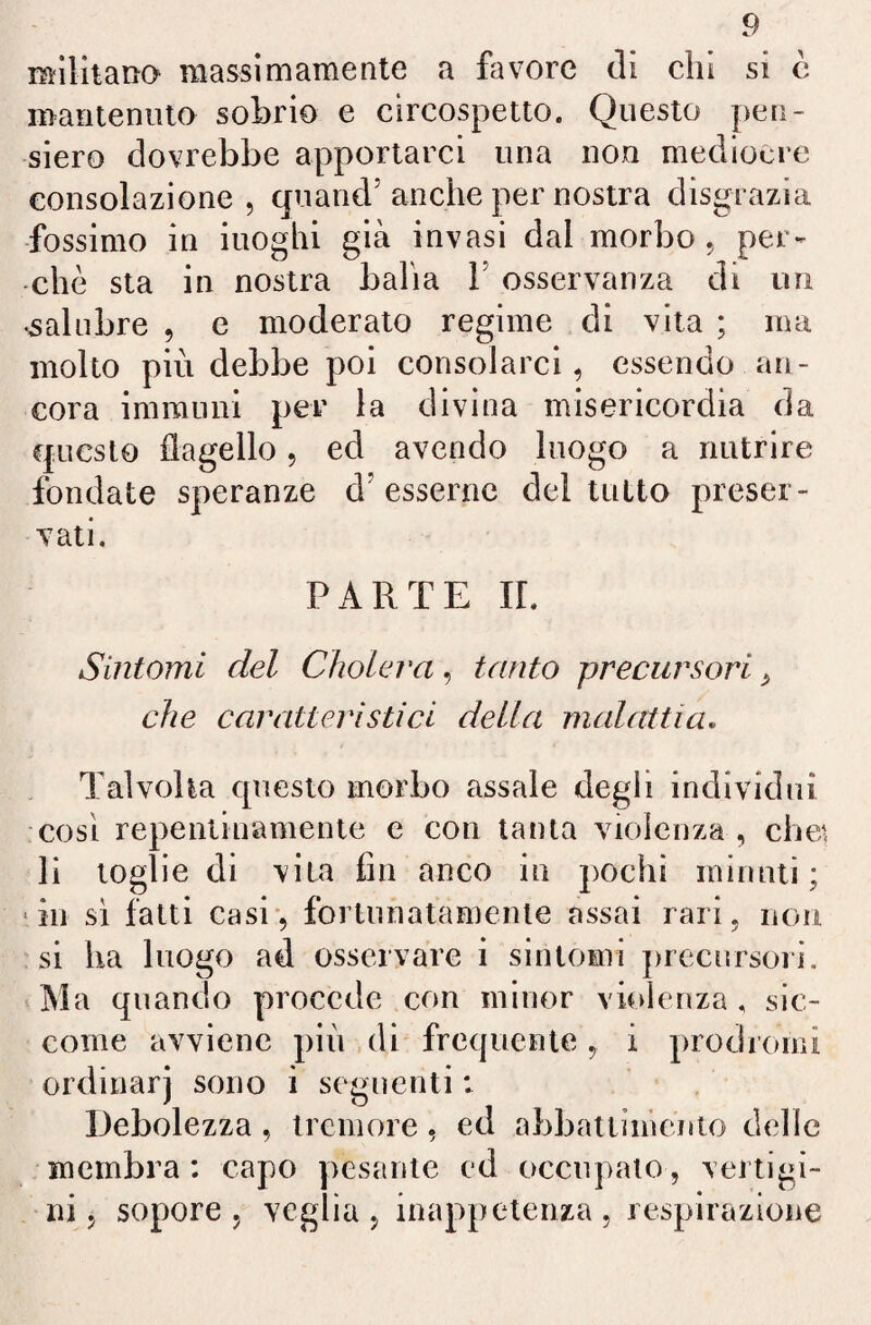 militano massimamente a favore di chi si è mantenuto sobrio e circospetto. Questo pen¬ siero dovrebbe apportarci una non medioere consolazione, quand5 anche per nostra disgrazia fossimo in iuoghi già invasi dal morbo, per¬ chè sta in nostra balia 1 osservanza di un •salubre , e moderato regime di vita ; ma molto più debbe poi consolarci, essendo an¬ cora immuni per la divina misericordia da questo flagello, ed avendo luogo a nutrire fondate speranze d'esserne del tutto preser¬ vati. PARTE IL Sintomi del Cfiolerci, tanto precursori > che caratteristici della malattia. Talvolta questo morbo assale degli individui cosi repentinamente e con tanta violenza , che', li toglie di vita fin anco in pochi minuti; in sì fatti casi, fortunatamente assai rari, non si ha luogo ad osservare i sintomi precursori. Ma quando procede con minor violenza , sic¬ come avviene più di frequente, i prodromi ordinar) sono i seguenti : Debolezza, tremore, ed abbattiménto delle membra: capo pesante ed occupato, vertigi¬ ni, sopore, veglia, inappetenza, respirazione