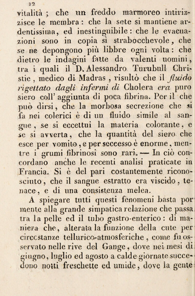 vitalità ; che un freddo marmoreo intiriz¬ zisce le membra : che la sete si mantiene ar¬ dentissima, ed inestinguibile: che le evacua¬ zioni sono in copia sì strabocchevole, che se ne depongono più libbre ogni volta : che dietro le indagini fatte da valenti uomini, tra i quali il D. Alessandro Tu rubidi Chiù- stie , medico di Madras , risultò che il fluido rigettato dagli infermi di Cholera era puro siero coll5 aggiunta di poca fibrina. Per il che può dirsi, che la morbosa secrezione che si fa nei colerici è di un fluido simile al san¬ gue , se si eccettui la materia colorante, e se si avverta, che la quantità del siero che esce per vomito , e per seccesso è enorme, men¬ tre i grumi fibrinosi sono rari. — In ciò con¬ cordano anche le recenti analisi praticate in Francia. Si è del pari costantemente ricono¬ sciuto , che il sangue estratto era viscido, te¬ nace, e di una consistenza melea. A spiegare tutti questi fenomeni basta por mente alla grande simpatica relazione che passa tra la pelle ed il tubo gastro-enterico: di ma¬ niera che, alterala la funzione della cute per circostanze telluria>atmosferiche , come fu os¬ servato nelle rive del Gange, dove nei mesi di giugno, luglio ed agosto a calde giornate succe¬ dono notti freschette ed umide, dove la gente