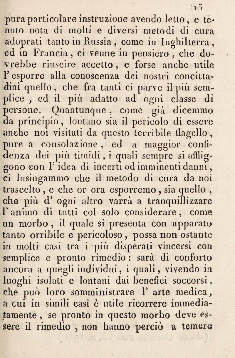 pura particolare i ostruzione avendo Ietto, e te-* liuto nota di molti e diversi metodi di cura adoprati tanto in Russia, come in Inghilterra, ed in Francia, ci venne in pensiero , che do¬ vrebbe riuscire accetto, e forse anche utile F esporre alla conoscenza dei nostri concitta¬ dini quello, che fra tanti ci parve il più sem¬ plice , ed il più adatto ad ogni classe di persone. Quantunque , come già dicemmo da principio, lontano sia il pericolo di essere anche noi visitati da questo terribile flagello , pure a consolazione, ed a maggior confi¬ denza dei più timidi, i quali sempre si afflig¬ gono con T idea di incerti od imminenti danni, ci lusingammo che il metodo di cura da noi traseelto , e che or ora esporremo, sia quello , che più d’ ogni altro varrà a tranquillizzare 1’ animo di tutti col solo considerare, come un morbo , il quale si presenta con apparato tanto orribile e pericoloso , possa non ostante in molti casi tra i più disperati vincersi con semplice e pronto rimedio : sarà di conforto ancora a quegli individui, i quali, vivendo in luoghi isolati e lontani dai benefici soccorsi, che può loro somministrare Y arte medica, a cui in simili casi c utile ricorrere immedia¬ tamente , se pronto in questo morbo deve es¬ sere il rimedio , non hanno perciò a temer©