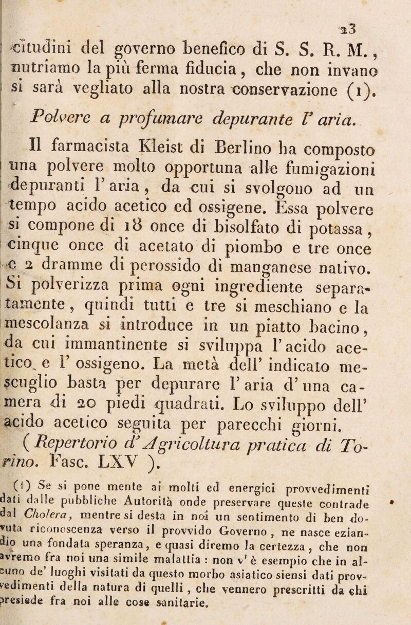 «ìtucfini del governo benefico di S. S. R. M., nutriamo la più ferma fiducia , che non invano si sarà vegliato alla nostra conservazione (i). 1 *- Polvere a profumare depurante F aria. Il farmacista Kleist di Berlino ha composto una polvere molto opportuna alle fumigazioni depuranti l’aria, da cui si svolgono ad un tempo acido acetico ed ossigene. Essa polvere si compone di 18 once di bisolfato di potassa , cinque once di acetato di piombo e tre once e 2 dramme di perossido di manganese nativo. Si polverizza prima ogni ingrediente separa¬ tamente , quindi tutti e tre si meschiano e la mescolanza si introduce in un piatto bacino, da cui immantinente si sviluppa l’acido ace¬ tico, e r ossigeno. La metà deli’ indicato me- scuglio basta per depurare l’aria d’una ca¬ mera di 20 piedi quadrati. Lo sviluppo dell’ acido acetico seguita per parecchi giorni. ( Repertorio dJ Agricoltura pratica di To¬ rino. Fase. LXY ). (0 s* pone mente ai molti ed energici provvedimenti dati dalle pubbliche Autorità onde preservare queste contrade dal Cholera, mentre si desta in noi un sentimento di ben do¬ luta riconoscenza verso il provvido Governo , ne nasce ezian¬ dio una fondata speranza, e quasi diremo la certezza, che non avremo fra noi una simile malattia : non v' è esempio che in al¬ cuno de luoghi visitati da questo morbo asiatico siensi dati prov¬ vedimenti della natura di quelli , che vennero prescritti da ehi presiede fra noi alle cose sanitarie.