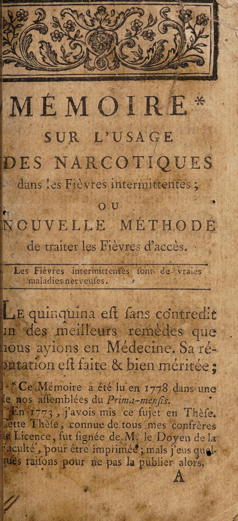 SUR L’U SA Cf E DES NARCOTIQUES • dans les Fièvres intermittentes ; I OU ’ NOUVELLE MÉTHODE de traiter les Fièvres d’accès. • I *. ~ . - “* | --■■■ — j--—; — — | r-—— —; — Les Fièvres intermittentes fonu de vraies maladies nerveufes. - |Le quinquina eft fa-ns contredit in des meilleurs remèdes que jious ayions en Médecine, Sa ré¬ futation eft faite & bien méritée ; ri* Ce .Mémoire a été lu en 1778 dans une le, nos affemblées du Pnma-menjïs. ■qjEn■■'1773 -» j’avois mis ce fujet en Thèfe. Mette'Thèfê> connue de tous mes confrères île Licence, fut lignée de Mt le Doyen de la faculté*, pour être imprim.éé;,maîs j’eus <juÿ- riêf râilons pour # pas la publier alors;