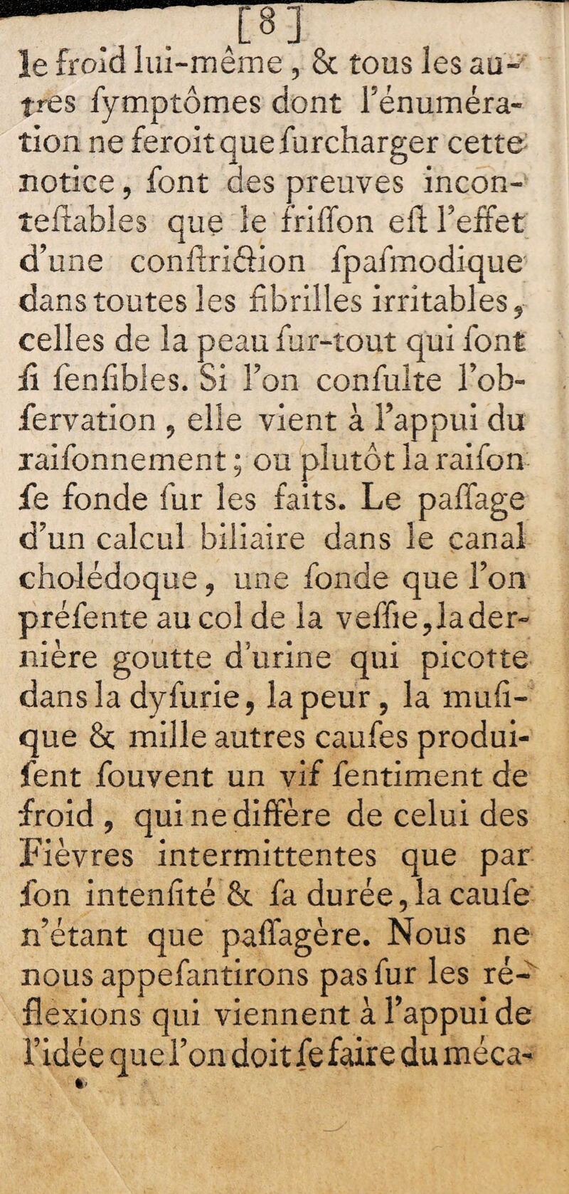 —— —J8] Je froid lui-même, 8c tous les au¬ tres fymptômes dont rénuméra¬ tion ne feroitquefbrcharger cette notice, font des preuves incon- îeftables que le friffon eft l’effet d’une conftriôion fpafmodique dans toutes les fibrilles irritables, celles de la peau fur-tout qui font fi fenfibles. Si l’on confulte l’ob- fervation , elle vient à l’appui du xaifonnement ; ou plutôt la raifon fie fonde fur les faits. Le paffage d’un calcul biliaire dans le canal cholédoque, une fonde que l’on préfente au col de la veffie? la der¬ nière goutte dïirine qui picotte dans la dyfurie, la peur, la mufi- que 8c mille autres caufes produi- fent fouvent un vif fentiment de froid , qui ne diffère de celui des Fièvres intermittentes que par fon inteniité 8c fa durée,la caufe n’étant que paffagère. Nous ne nous appefantirons pas fur les ré¬ flexions qui viennent à l’appui de l’idée que l’on doit fe faire du méca- «