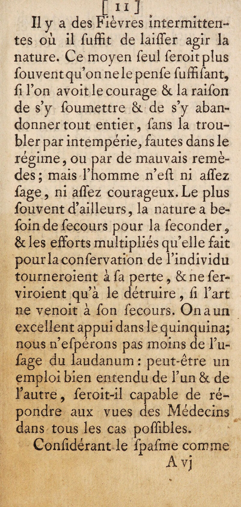 Il y a des Fièvres intermitten¬ tes où il fuffit de laiffer agir la nature. Ce moyen feul feroitplus fouventqu’onnelepenfe fuffifant, fi l’on avoit le courage 8c la raifon de s’y foumettre 8c de s’y aban¬ donner tout entier, fans la trou¬ bler par intempérie, fautes dans le régime, ou par de mauvais remè¬ des ; mais l’homme n’eft ni allez fage, ni allez courageux. Le plus fouvent d’ailleurs, la nature a be- foin de fecours pour la féconder, & les efforts multipliés qu’elle fait pourlaconfervation de l’individu tourneroient à fa perte, 8c ne fer- viroient qu’à le détruire, li l’art ne venoit à fon fecours. On a un excellent appui dans le quinquina; nous n’efpérons pas moins de l’u- fage du laudanum : peut-être un emploi bien entendu de l’un 8c de l’autre, feroit-il capable de ré¬ pondre aux vues des Médecins dans tous les cas poffibles. Confidérant le fpafme comme Avj