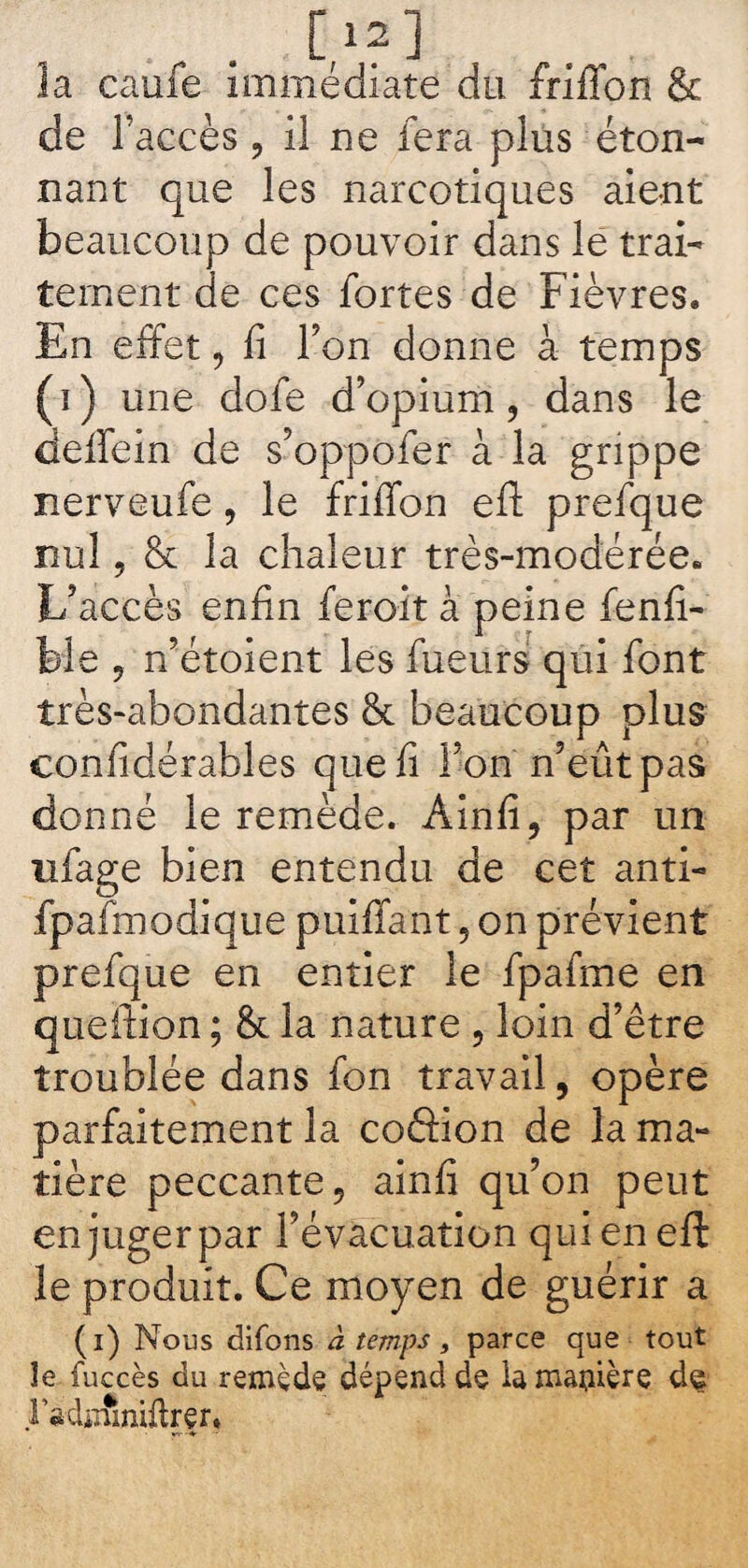 . . C,1?] la caufe immédiate du friffon & de l’accès, il ne fera plus éton¬ nant que les narcotiques aie-nt beaucoup de pouvoir dans le trai¬ tement de ces fortes de Fièvres. En effet, fi Ton donne à temps (ï) une dofe d’opium, dans le deffein de s’oppofer à la grippe nerveufe, le friffon efl: prefque nul, & la chaleur très-modérée. L’accès enfin feroit à peine fenfi- fele , n’étoient les fueurs qui font très-abondantes & beaucoup plus considérables que fi Ton n’eût pas donné le remède. Ainfi, par un nfage bien entendu de cet anti- fpafmodique puiffant , on prévient prefque en entier le fpafme en queilion ; & la nature , loin d’être troublée dans fon travail, opère parfaitement la coâion de la ma¬ tière peccante, ainfi qu’on peut en juger par l’évacuation qui en eft le produit. Ce moyen de guérir a (i) Nous difons à temps, parce que tout îe fuccès du remède dépend de la manière d^ ri-djifiniftrer.