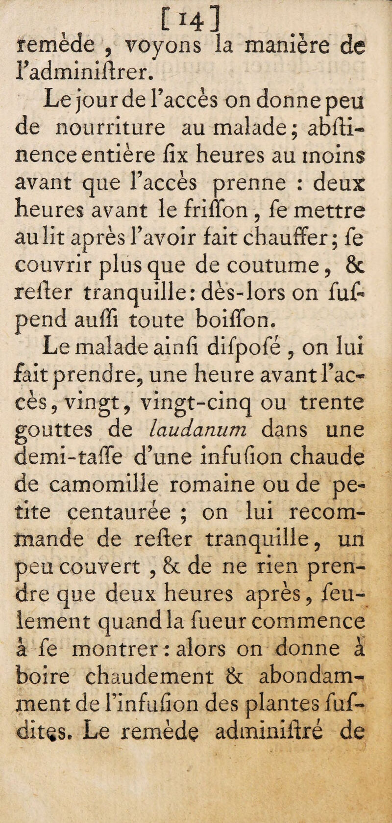 [i4. remède , voyons la manière de l’adminiflrer. Le jour de l’accès on donne peu de nourriture au malade ; abfli- nence entière lix heures au moins avant que l’accès prenne : deux heures avant le friffon , fe mettre au lit après l’avoir fait chauffer; fe couvrir plus que de coutume , & relier tranquille: dès-lors on fut pend auffî toute boiffom Le malade ainli difpofé , on lui fait prendre, une heure avant l’ac¬ cès, vingt, vingt-cinq ou trente gouttes de laudanum dans une demi-ta lie d’une infufion chaude de camomille romaine ou de pe¬ tite centaurée ; on lui recom¬ mande de relier tranquille, un peu couvert , & de ne rien pren¬ dre que deux heures après, feu¬ lement quand la fueur commence à fe montrer : alors on donne à boire chaudement & abondam¬ ment de Finfufion des plantes fuf- ditçs. Le remède adminiitré de