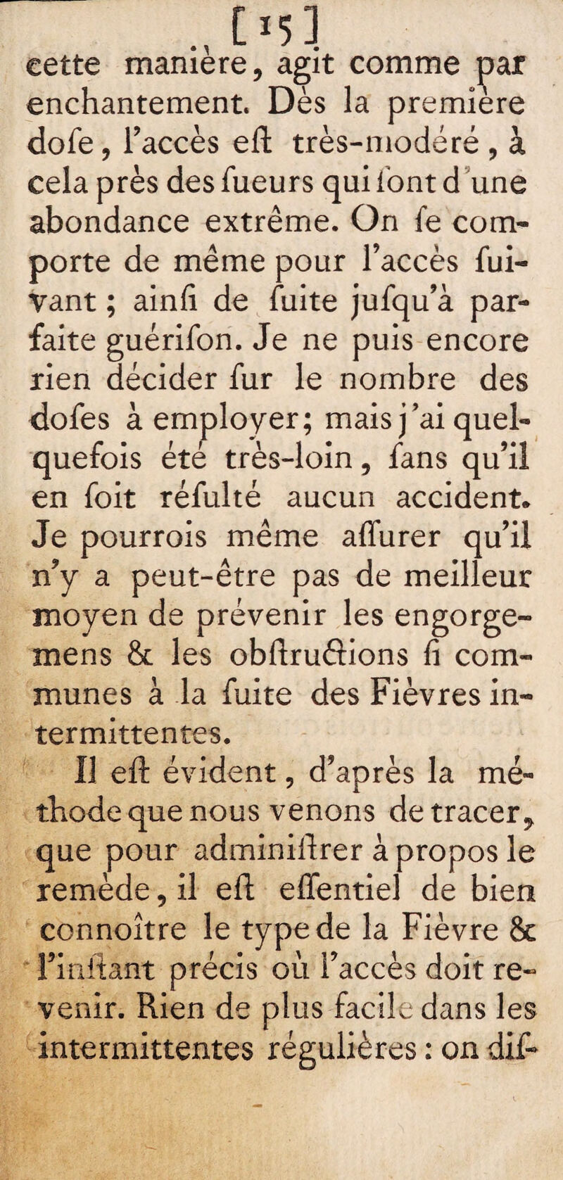 C*53 cette maniéré, agit comme par enchantement. Dès la première dofe, l’accès eft très-modéré , à cela près des fueurs qui font d une abondance extrême. On fe com¬ porte de même pour l’accès fui- vant ; ainfi de fuite jufqu’à par¬ faite guérifon. Je ne puis encore rien décider fur le nombre des dofes à employer; mais j’ai quel¬ quefois été très-loin, fans qu’il en foit réfulté aucun accident. Je pourrois même aflurer qu’il n’y a peut-être pas de meilleur moyen de prévenir les engorge- mens & les obftruâions fi com¬ munes à la fuite des Fièvres in¬ termittentes. Il eft évident, d’après la mé¬ thode que nous venons de tracer, que pour adminiftrer à propos le remède, il eft effentiel de bien connoître le type de la Fièvre & Fiüftant précis où l’accès doit re¬ venir. Rien de plus facile dans les intermittentes régulières : on dif-