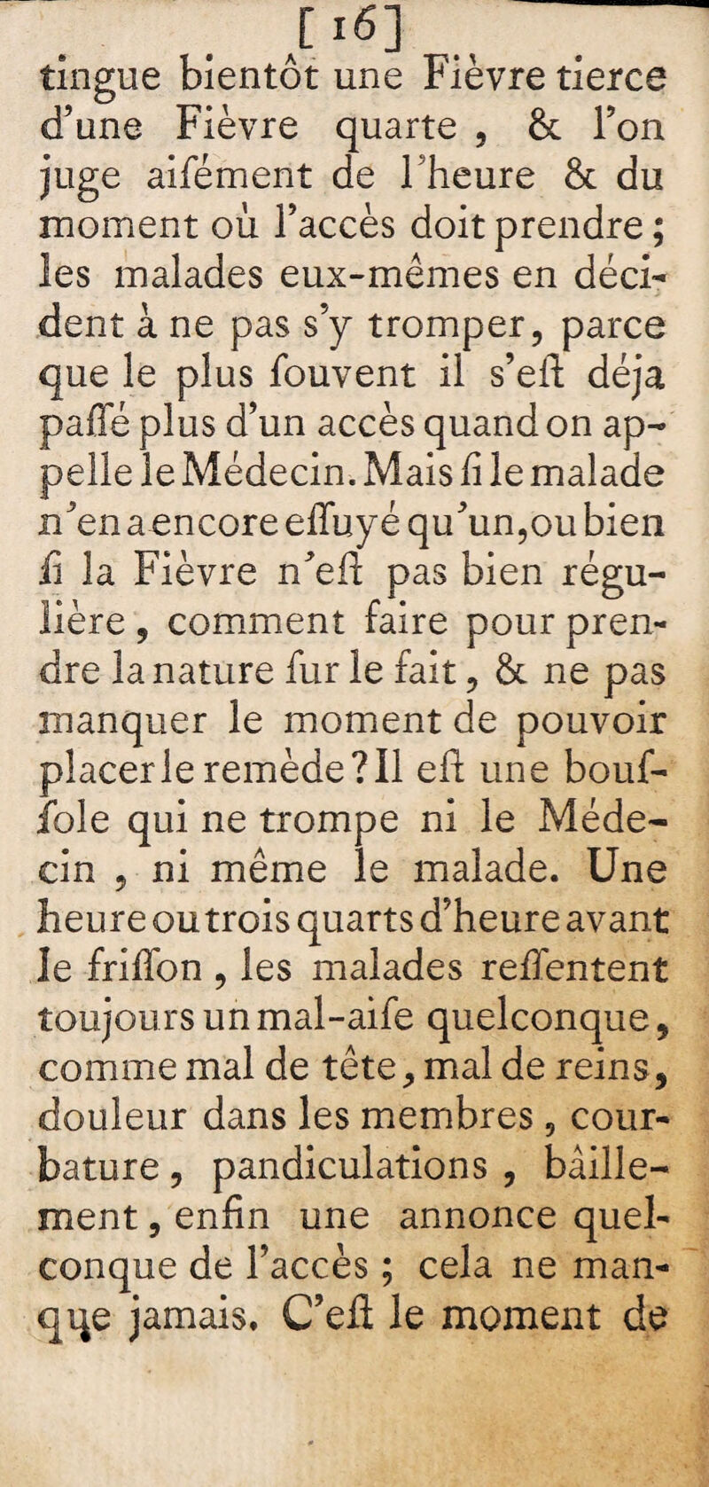 tingue bientôt une Fièvre tierce d’une Fièvre quarte , & l’on juge aifément de 1 heure & du moment où l’accès doit prendre ; les malades eux-mêmes en déci¬ dent à ne pas s’y tromper , parce que le plus fouvent il s’eft déjà paffé plus d’un accès quand on ap¬ pelle le Médecin. Mais fi le malade n’en a encore effuyé qu’un,ou bien fi la Fièvre n’efl pas bien régu¬ lière , comment faire pour pren¬ dre la nature fur le fait , & ne pas manquer le moment de pouvoir placer le remède? 11 eft une bouf- iole qui ne trompe ni le Méde¬ cin 9 ni même le malade. Une heure ou trois quarts d’heure avant le friffon , les malades refifentent toujours un mal-aile quelconque, comme mal de tête, mal de reins, douleur dans les membres 5 cour¬ bature , pandiculations , bâille¬ ment , enfin une annonce quel¬ conque de l’accès ; cela ne man¬ que jamais, C’efl le moment de