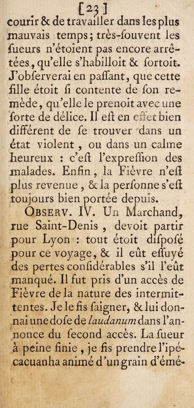 03] courir & de travailler dans les plus mauvais temps; très-fouvent les fueurs n’étoient pas encore arrê¬ tées , qu’elle s’habilloit 6t fortoit. J’obferverai en paffant, que cette fille étoit fi contente de fon re¬ mède, qu’elle le prenoit avec une forte de délice. Il eft en effet bien différent de fe trouver dans un état violent , ou dans un calme heureux : c’eff l’expreffion des malades. Enfin, la Fièvre n’eff plus revenue ? &la perfonnes’eft toujours bien portée depuis. OBSERV. IV. Un Marchand, rue Saint-Denis , devoit partir pour Lyon : tout étoit difpofé pour ce voyage, & il eût efluyé des pertes confidérables s’il l’eût manqué. Il fut pris d’un accès de Fièvre de la nature des intermit¬ tentes. Je le fis faigner, & lui don¬ nai une dofe de laudanum dans l’an¬ nonce du fécond accès. Lafueur à peine finie , je fis prendre l’ipé- eacuanha animé d’un grain d’émé-