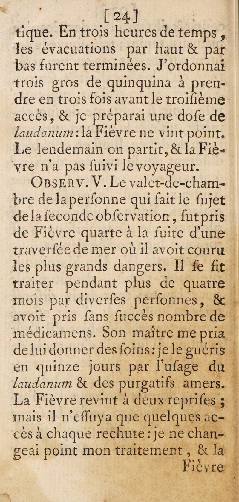 .. . • .[24] . . tique. Entrois heures.detemps, les évacuations par haut & par bas furent terminées. J’ordonnai trois gros de quinquina à pren¬ dre en trois fois avant le troifième accès, & je préparai une dofe de Laudanum : la Fièvre ne vint point. Le lendemain on partit, & la Fié— yre n’a pas fuivi le voyageur. Observ. V. Le valet-de-cham- bre de la perfonne qui fait le fujet de la fécondé obfervatlon, fut pris de Fièvre quarte à la fuite d’une traverfée de mer où il avoit couru les plus grands dangers. Il fe fit traiter pendant plus de quatre mois par diverfes perfonnes, 8c avoit pris fans fuccès nombre de médicamens. Son maître me pria de lui donner des foins : je le guéris en quinze jours par l’ufage du laudanum 8c des purgatifs amers. La Fièvre revint à deuxreprifes ; mais il n’effuya que quelques ac¬ cès à chaque rechute : je ne chan¬ geai point mon traitement, 8c la Fièvre