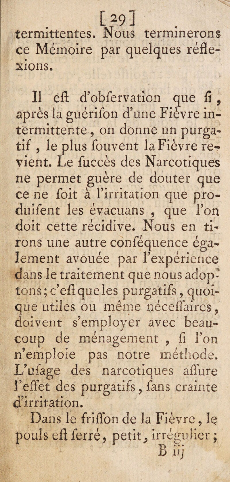 [ 291 termittentes. Nous terminerons ce Mémoire par quelques réfle¬ xions. Il eft d’obfervation que fl, après la guérilon d’une Fièvre in¬ termittente ? on donne un purga¬ tif , le plus fouvent la Fièvre re¬ vient. Le fuccès des Narcotiques ne permet guère de douter que ce ne foit à l’irritation que pro- duifent les évacuans , que l’on doit cette récidive. Nous en ti¬ rons une autre conféquence éga¬ lement avouée par l’expérience dans le traitement que nous adop¬ tons; c’efl que les purgatifs, quoi¬ que utiles ou même néceffaires, doivent s’employer avec beau¬ coup de ménagement , fi Ton n’emploie pas notre méthode. L’ufage des narcotiques affure l’effet des purgatifs, fans crainte d’irritation. Dans le frifïon de la Fièvre, le pouls eft ferré, petit, irrégulier üj r % 9