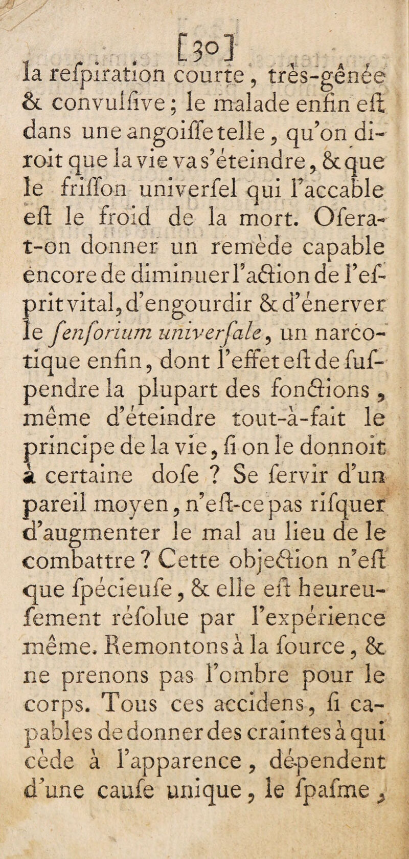 la refpiratîon courte , très-gênée & convulfïve; le malade enfin elt dans une angoiffe telle , qu’on di¬ rait que la vie va s’éteindre, 6c que le friffon univerfel qui l’accable efl: le froid de la mort. O fera- t-on donner un remède capable encore de diminuer l’aftion de l’ef- prit vital, d’engourdir & d’énerver le fenforium univerfale, un narco¬ tique enfin, dont l’effeteitdefuf- pendre la plupart des fondions , même d’éteindre tout-à-fait le principe de la vie, fi on le donnoit k certaine dofe ? Se fervir d’un pareil moyen,n’eft-cepas rifquer d’augmenter le mal au lieu de le combattre? Cette objection n’efï que fpécieufe, & elle eft heureu- fement réfolue par l’expérience même. Remontons à la fource, & ne prenons pas l’ombre pour le corps. Tous ces accidens, fi ca¬ pables de donner des craintes à qui cède à l’apparence , dépendent d’une caufe unique, le fpafme >