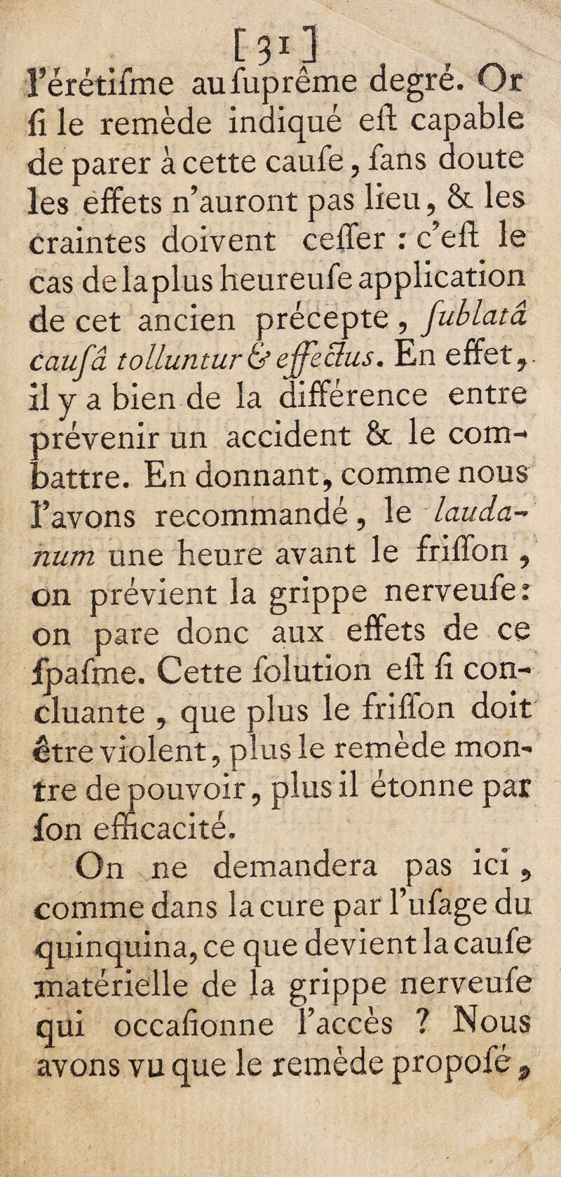 [ 311 rérétifme aufuprême degré. Or fi le remède indiqué eft capable de parer à cette caufe, fans doute les effets n’auront pas lieu, & les craintes doivent ceffer : c’eft le cas delaplus heureufe application de cet ancien précepte , fublatâ caufâ tolluntur&effeclus. En effet,, il y a bien de la différence entre prévenir un accident & le com- battre. En donnant, comme nous l’avons recommandé, le lauda¬ num une heure avant le friffon , on prévient la grippe nerveufe: on pare donc aux effets de ce fpafme. Cette folution eft fi con¬ cluante , que plus le friffon doit être violent, plus le remède mon- 1 ‘r, plus il étonne par On ne demandera pas ici, comme dans la cure par l’ufage du quinquina, ce que devient la caufe matérielle de la grippe nerveufe qui occafionne l’accès ? Nous avons vu que le remède propofé 9