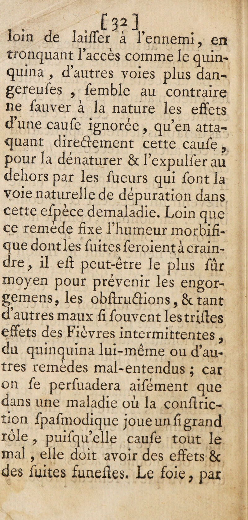 . [32] loin de lailTer à l’ennemi, en tronquant l’accès comme le quin¬ quina ; d’autres voies plus dan- gereufes , femble au contraire ne fauver à la nature les effets d’une caufe ignorée, qu’en atta¬ quant directement cette caufe, pour la dénaturer & l’expulfer au dehors par les fueurs qui font la voie naturelle de dépuration dans cette efpèce demaladie. Loin que ce remède fixe l’humeur morbifi¬ que dont les fuites feroient à crain¬ dre, il eft peut-être le plus fur moyen pour prévenir les engor- gemens, les obftruflions, & tant d’autres maux fi fouvent les trilles effets des Fièvres intermittentes 3 du quinquina lui-même ou d’au¬ tres remèdes mal-entendus ; car on fe perfuadera aifément que dans une maladie où la conftric- tion fpafmodique joue un fi grand rôle, puifqu elle caufe tout le mal, elle doit avoir des effets & des fuites faneiies. Le foie, par