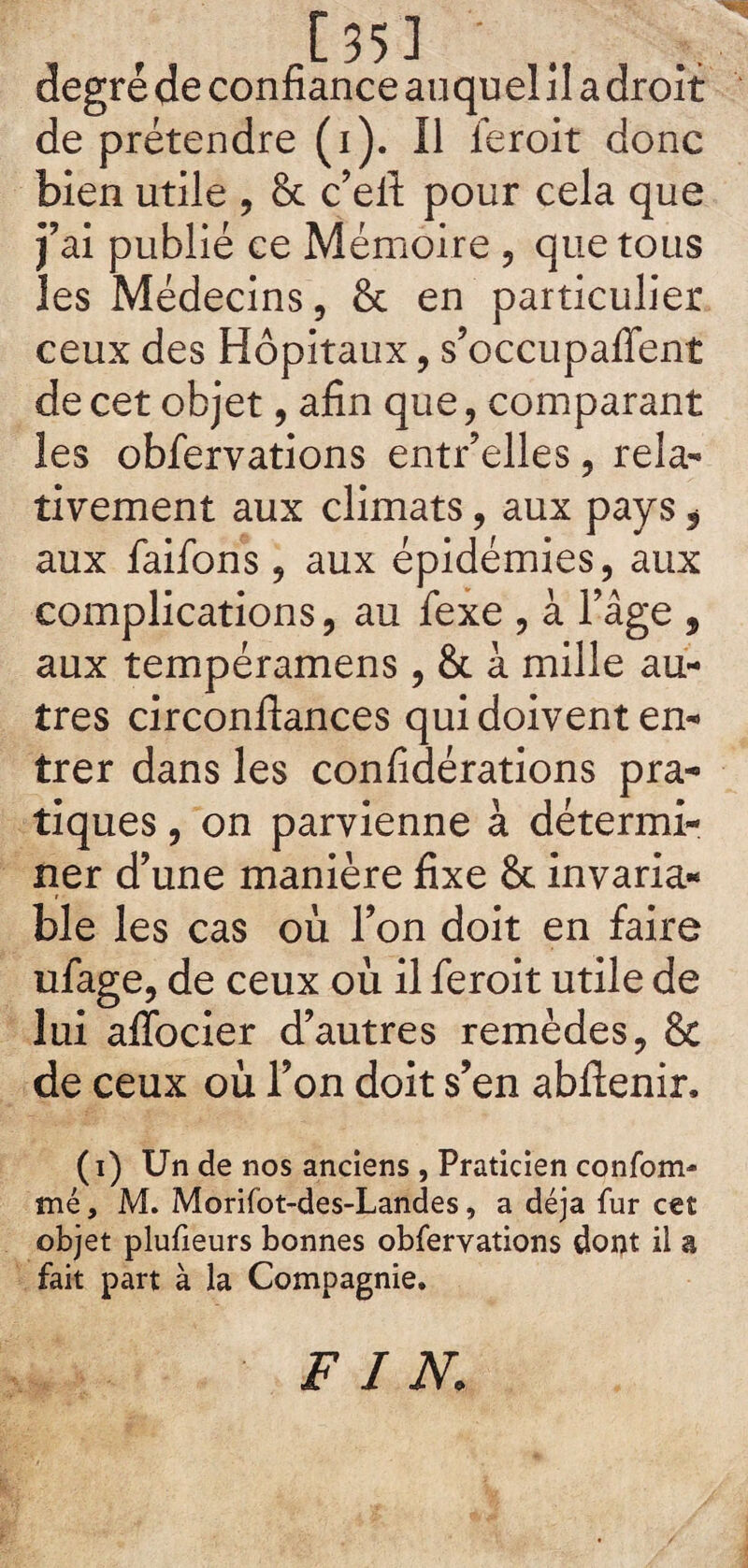 de prétendre (i). Il feroit donc bien utile , & c’eft pour cela que j’ai publié ce Mémoire , que tous les Médecins, & en particulier ceux des Hôpitaux, s’occupaffent de cet objet, afin que, comparant les obfervations entr’elles, rela¬ tivement aux climats, aux pays , aux faifons, aux épidémies, aux complications, au fexe , à l’âge , aux tempéramens , & à mille au¬ tres circonftances qui doivent en¬ trer dans les considérations pra¬ tiques , on parvienne à détermi¬ ner d’une manière fixe & invaria¬ ble les cas où l’on doit en faire ufage, de ceux où il feroit utile de lui aflocier d’autres remèdes, 8c de ceux où l’on doit s’en abflenir, (i) Un de nos anciens , Praticien confom- mé, M. Morifot-des-Landes, a déjà fur cet objet plufieurs bonnes obfervations dont il a fait part à la Compagnie. FIN.