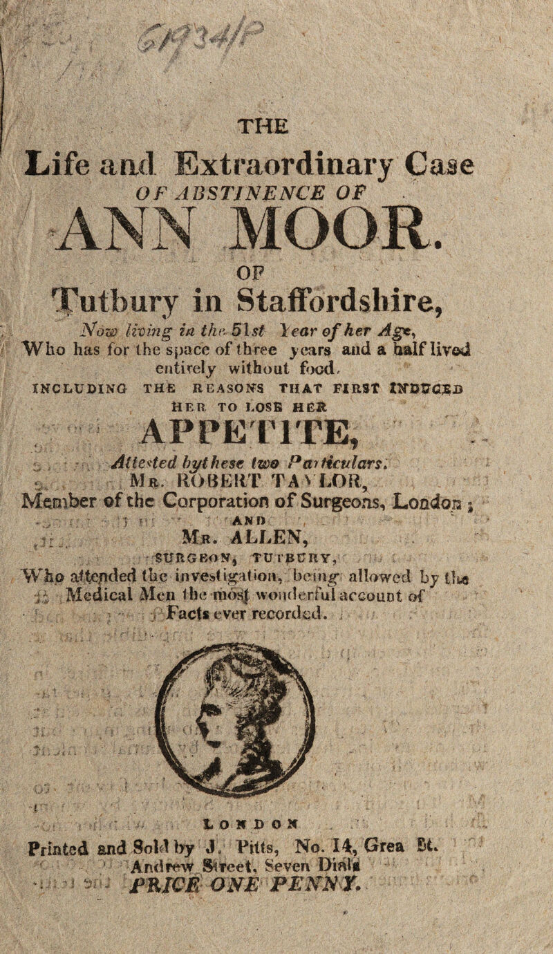 Life aafl Extraordinary Case OF ABSTINENCE OF OP '^['utbury in Staffordshire, Now living in the. 5lst lear efker Agt^ Who has for the s{)ace of three years and a half lived entirely without food/ INCLUDING THE REASONS THAT FIRST tNDCaSB HER TO LOSE HER APPE riTE, - , AtteHed by these two Particulars. i,. Mr. ROBEliT TAN LOR, Member of the Corporation of Surgeons, London ^ • '5 ' ' • ■ ' AND : Mr. ALLEN, SURGEON, TUrRURY, AVho aftended the investigation, bein^ allowed by tli« Medical Men the raot^ woiulerfui account of j Facts ever recorded. LONDON Printed and Sold hy J, Pitts, No. lA, (^rea St. ‘ Andrew ^reet. Seven Dmii miOE ONf: PENNr. )»«