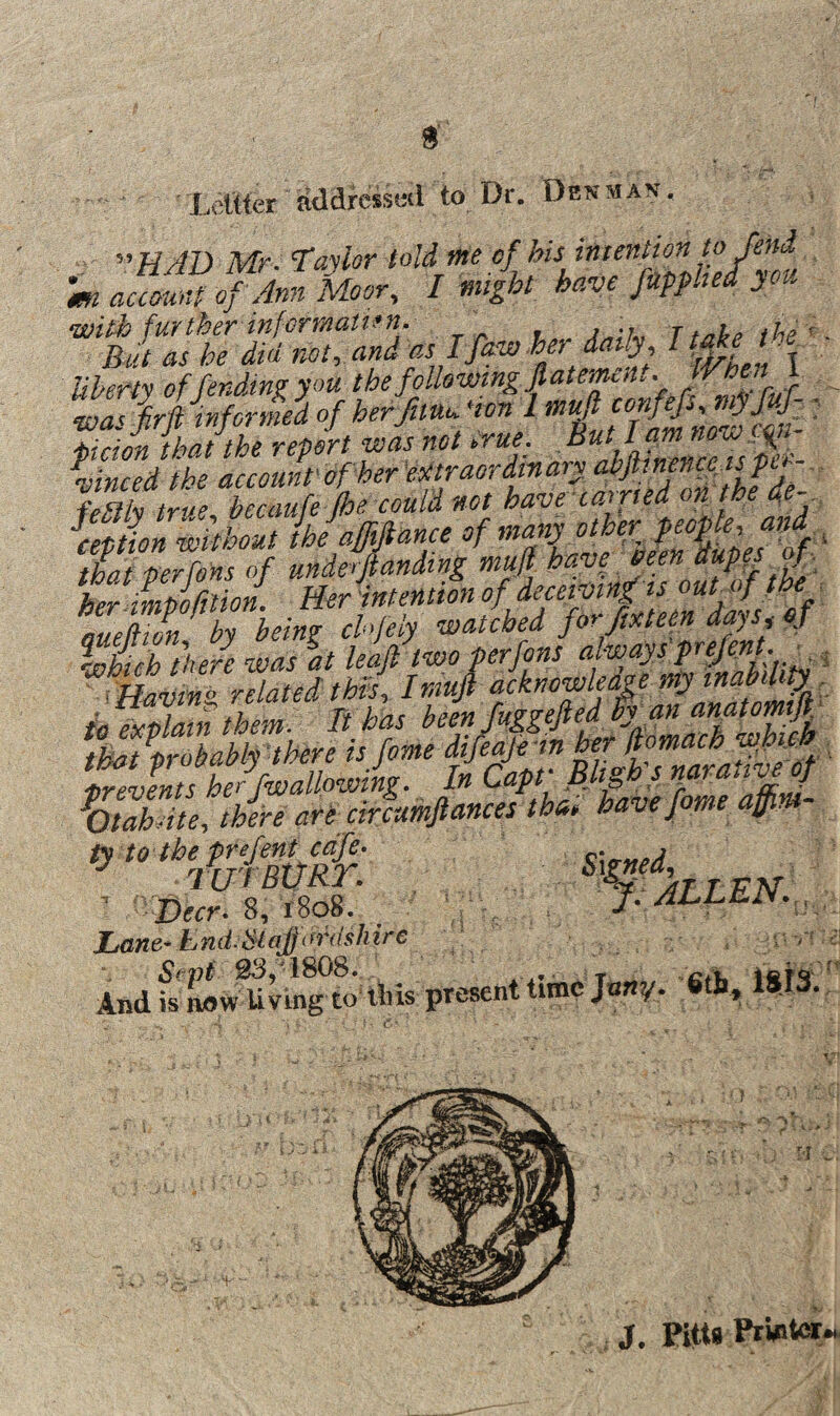 S' Xeiiier addressed to Dr. Denman. ^^HAD Mr. I'aylor told nHe cf his intention to fend T miht have fmphed you Uhpv^tv of fending you the following flatemcdt. f wasfirft infm-med of herfimupon 1 : 'hirion that the report was not hrue. But L am now \inced the account of her fpFlh hecaufe floe could not have canned on the a^e {eption without Uafffance of - that per fens of unde-fiandtng muf her imuirnion. Her intention of deceiving is ouUf m aueSn by being chfeiy watched forpteen days, of tin t'hefe was %t lea/two ferfons ^ ^ !K?&4 p »>« .7«^ ■ Signed, ■ ■ Fallen.,. Lane-End. Staprdslnre ' And fs MW^Ung to Ibis present time Jany. 6th, 1813. E - ■ ft J, Pitts Printer-.