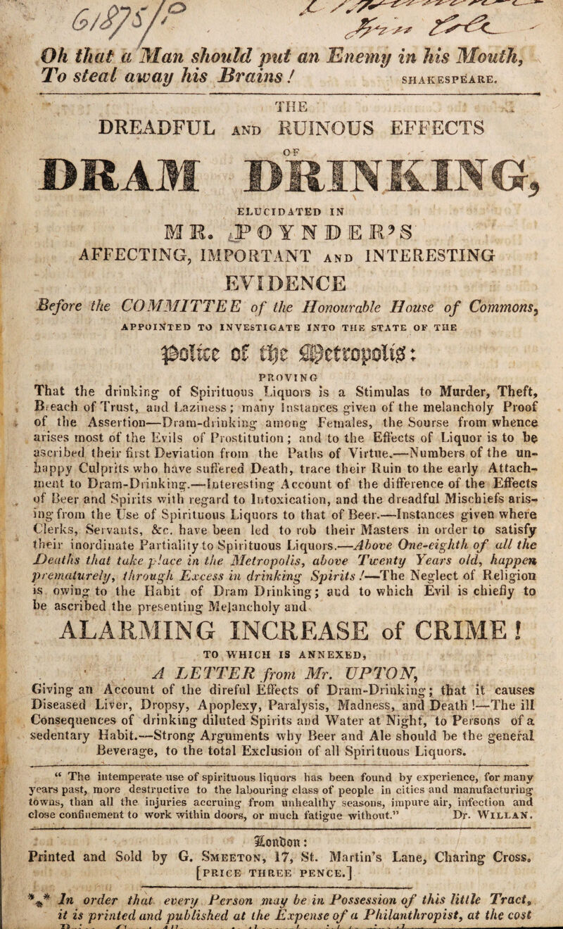 Oh that a Man should put an Enemy in his Mouth, To steal away his Brains ! SHAKESPEARE. THE DREADFUL and RUINOUS EFFECTS DRAM DRINKING, ELUCIDATED IN MR. tPOTNDER’S: AFFECTING, IMPORTANT and INTERESTING EVIDENCE Before the COMMITTEE of the Honourable Home of Commons3 APPOINTED TO INVESTIGATE INTO THE STATE OF THE police of file SPcttopoitgi: PROVING That the drinking- of Spirituous Liquors is a Stimulas to Murder, Theft, Breach of Trust, and Laziness; many instances given of the melancholy Proof of the Assertion—Dram-drinking among Females, the Sourse from whence arises most of the Evils of Prostitution; and to the Effects of Liquor is to be ascribed their fust Deviation from the Paths of Virtue.—Numbers of the un¬ happy Culprits who have suffered Death, trace their Ruin to the early Attach¬ ment to Dram-Drinking.—Interesting Account of the difference of the Effects of Beer and Spirits with regard to Intoxication, and the dreadful Mischiefs aris¬ ing from the Use of Spirituous Liquors to that of Beer.—Instances given where Clerks, Servants, &c. have been led to rob their Masters in order to satisfy their inordinate Partiality to Spirituous Liquors.—Above One-eighth of all the Heaths that take place in the Metropolis, above Twenty Years old, happen prematurely, through Excess in drinking Spirits !—The Neglect of Religion is owing to the Habit of Dram Drinking; and to which Evil is chiefly to be ascribed the presenting Melancholy and ALARMING INCREASE of CRIME! TO WHICH IS ANNEXED, _ 1 . A LETTER from Mr. UPTON, Giving an Account of the direful Effects of Dram-Drinking; that it causes Diseased Liver, Dropsy, Apoplexy, Paralysis, Madness, and Death !—The ill Consequences of drinking diluted Spirits and Water at Night, to Persons of a sedentary Habit.—Strong Arguments why Beer and Ale should be the general Beverage, to the total Exclusion of all Spirituous Liquors. ______ ;___. “ The intemperate use of spirituous liquors has been found by experience, for many years past, more destructive to the labouring class of people in cities and manufacturing towns, than all the injuries accruing from unhealthy seasons, impure air, infection and close confinement to work within doors, or much fatigue without.” Dr. Willan. Ecmtson; Printed and Sold by G. Smeeton, 17, St. Martin’s Lane, Charing Cross® [price three pence.] *** In order that every Person may be in Possession of this little Tracts it is printed and published at the Expense of a Philanthropist, at the cost