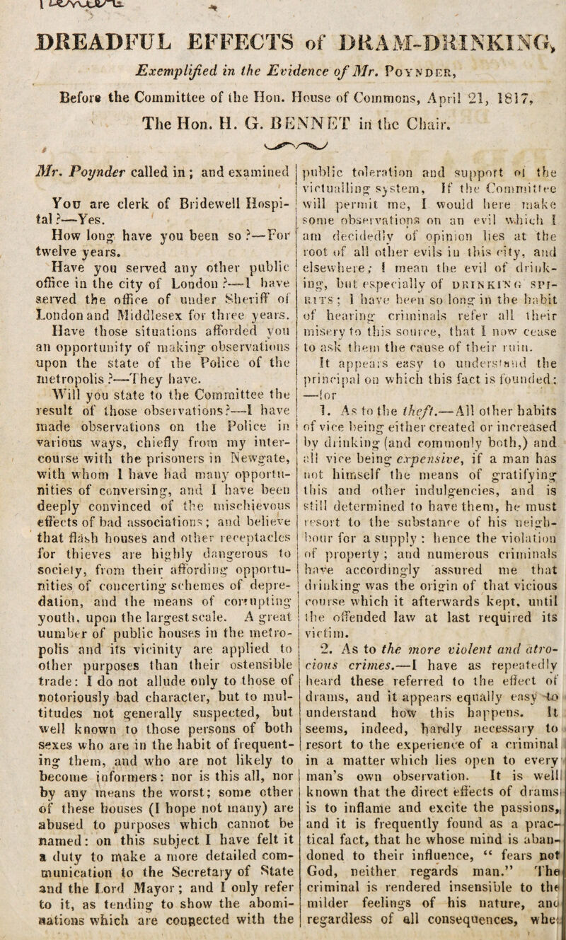 DREADFUL EFFECTS of DRAM-DRINKING* Exemplified in the Evidence of Mr. Poynder, Before the Committee of the Hon. House of Commons, April 21, 1817, The Hon. H. G. BENNET in the Chair. Mr, Poynder called in ; and examined You are clerk of Bridewell Hospi¬ tal ?—Yes. How long- have you been so ?—For twelve years. Have you served any other public office in the city of London ?—! have served the office of under Sheriff of London and Middlesex for three years. Have those situations afforded you an opportunity of making' observations upon the state of xhe Police of the metropolis ?—They have. Will you state to the Committee the result of those observations?-—! have made observations on the Police in various ways, chiefly from my inter¬ course with the prisoners in Newgate, with whom 1 have had many opportu¬ nities of conversing’, and I have been deeply convinced of the mischievous effects of bad associations; and believe that flash houses and other receptacles for thieves are highly dangerous to society, from their affording opportu¬ nities of concerting schemes of depre¬ dation, and the means of corrupting youth, upon the largest scale. A great number of public houses in the metro¬ polis and its vicinity are applied to other purposes than their ostensible trade: I do not allude only to those of notoriously bad character, but to mul¬ titudes not generally suspected, but well known to those persons of both sexes who are in the habit of frequent¬ ing them, and who are not likely to become informers: nor is this all, nor by any means the worst; some ether of these bouses (I hope not many) are abused to purposes which cannot be named: on this subject I have felt it a duty to make a more detailed com¬ munication to the Secretary of State and the Lord Mayor; and I only refer to it, as tending to show the abomi¬ nations which are connected with the public toleration and support oi the victualling system, If the Committee will permit me, I would here make some observations on an evil which 1 am decidedly of opinion lies at the root of all other evils iu this city, and elsewhere; 1 mean the evil of drink¬ ing, but especially of drinking spi¬ rits : I have been so long in the habit of hearing criminals refer all their misery to this source, that 1 now cease to ask them the cause of their ruin. It appears easy to understand the principal on which this fact is founded: —lor 1. As to the theft.— All other habits of vice being either created or increased by drinking (and commonly both,) and all vice being expensive, if a man has not himself the means of gratifying this and other indulgences, and is still determined to have them, he must resort to the substance of his neigh¬ bour for a supply : hence the violation of property ; and numerous criminals have accordingly assured me that drinking was the origin of that vicious course which it afterwards kept, until the offended law at last required its victim. 2. As to the more violent and atro¬ cious crimes.—I have as repeatedly heard these referred to the effect of drams, and it appears equally easy to understand how this happens. It seems, indeed, hardly necessary to resort to the experience of a criminal in a matter which lies open to every man’s own observation. It is well known that the direct effects of dramsi is to inflame and excite the passions,, and it is frequently found as a prac¬ tical fact, that he whose mind is aban¬ doned to their influence, “ fears not God, neither regards man.” The criminal is rendered insensible to the milder feelings of his nature, ano regardless of all consequences, whe: j