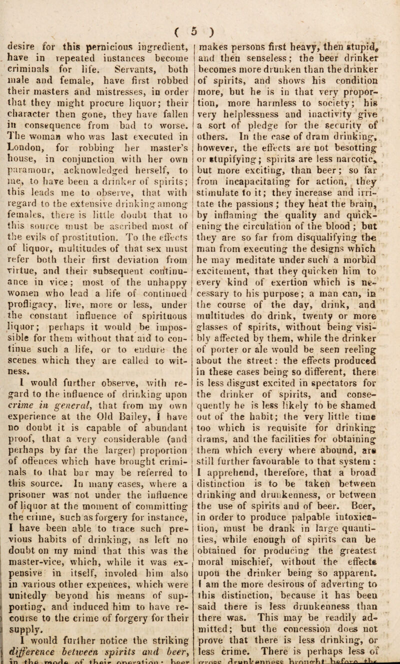 desire for this pernicious ingredient, have in repeated instances become criminals for life. Servants, both male and female, have first robbed their masters and mistresses, in order that they might procure liquor; their character then gone, they have fallen in consequence from bad to worse, j The woman who was last executed in London, for robbing her master’s house, in conjunction with her own paramour, acknowledged herself, to me, to have been a drinker of spirits; this leads me to observe, that with j regard to the extensive drinking among I females, there is little doubt that to ; this source; must be ascribed most of j the evils of prostitution. To the effects of liquor, multitudes of that sex must refer both their first deviation from virtue, and their subsequent continu¬ ance in vice; most of the unhappy women who lead a life of continued profligacy, live, more or less, under i the constant influence of spirituous j liquor; perhaps it would be impos- j sible for them without that aid to con- ! tinue such a life, or to endure the scenes which they are called to wit¬ ness. I would further observe, with re¬ gard to the influence of drinking upon crime in general, that from my own j experience at the Old Bailey, I have j no doubt it is capable of abundant j proof, that a very considerable (and i perhaps by far the larger) proportion j of offences which have brought crimi- * nals to that bar may be referred to i kJ this source. In many cases, where a prisoner was not under the influence of liquor at the moment of committing the crime, such as forgery for instance, I have been able to trace such pre¬ vious habits of drinking, as left no doubt on my mind that this was the master-vice, which, while it was ex- , pensive in itself, involed him also in various other expences, which were unitedly beyond his means of sup¬ porting, and induced him to have re¬ course to the crime of forgery for their supply. I would further notice the striking difference between spirits and beery in tUa mnric ni' tKoir nnoratinn • Kiuir ! makes persons first heavy, then stupid, and then senseless; the beer drinker becomes more drunken than the drinker of spirits, and shows his condition more, but he is in that very propor¬ tion, more harmless to society; his very helplessness and inactivity give a sort of pledge for the security of others. In the case of dram drinking, however, the effects are not besotting or stupifying; spirits are less narcotic* but more exciting, than beer; so far from incapacitating for action, they stimulate to it; they increase and irri¬ tate the passions; they heat the brain, by inflaming the quality and quick¬ ening the circulation of the blood ; blit they are so far from disqualifying the man from executing the designs which he may meditate under such a morbid excitement, that they quicken him to every kind of exertion which is ne- j cessary to his purpose; a man can, in the course of the day, drink, and multitudes do drink, twenty or more glasses of spirits, without being visi¬ bly affected by them, while the drinker of porter or ale would be seen reeling about the street: the effects produced in these cases being so different, there is less disgust excited in spectators for the drinker of spirits, and conse¬ quently he is less likely to be shamed out of the habit; the very little time too which is requisite for drinking drams, and the facilities for obtaining them which every where abound, are still further favourable to that system : V I apprehend, therefore, that a broad distinction is to be taken between drinking and drunkenness, or between the use of spirits and of beer. Beer, in order to produce palpable intoxica¬ tion, must be drank in large quanti¬ ties, while enough of spirits can be obtained for producing the greatest moral mischief, without the effects upon the drinker being so apparent. I am the more desirous of adverting to this distinction, because it has been said there is less drunkenness than there was. This may be readily ad¬ mitted; but the concession -does not prove that there is less drinking, or less crime. There is perhaps less of r! runlr»nnp£c. hrrmcrkl_+U*