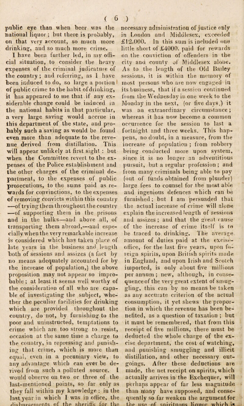 public eye than when beer was the national liquor; but there is probably, on that very account, so much more drinking1, and so much more crime. I have been further led, in my offi¬ cial situation, to consider the heavy expenses of the criminal judicature of the country ; and referring, as I have been induced to do, so large a portion of public crime to the habit ofdrinking, it lias appeared to me that if any ex- siderable change could be induced in the national habits in that particular, a very large saving would accrue in this department of the state, and pro¬ bably such a saving as would be found even more than adequate to the reve¬ nue derived from distillation. This will appear unlikely at first sight : but when the Committee revert to the ex¬ penses of the Police establishment and the other charges of the criminal de¬ partment, to the expenses of public prosecutions, to the sums paid as re¬ wards for convinctions, to the expenses of removing convicts within this country —of trying them throughout the country •—of supporting them in the prisons and in the hulks—and above all, of transporting them abroad,—and espe¬ cially when the very remarkable increase is considered which has taken place of late years in the business and length both of sessions and assizes (a fact by no means adequately accounted for by the increase of population,) the above proposition may not appear so impro¬ bable ; at least it seems well worthy of the consideration of all who are capa¬ ble of investigating the subject, whe¬ ther the peculiar facilities for drinking which are provided throughout the country, do not, by furnishing to the poor and uninstructed, temptations to crime which are too strong to resist, occasion at the same time a charge to the country, in repressing and punish¬ ing that crime, which is more than equal, even in a pecuniary view, to any advantage which can ever be de¬ rived from such a polluted source. I would observe on two or three of the last-mentioned points, so far only as they fall within my knowledge : in the last year in which I was in office, the rliefmr<f»ment.s of the sheriffs for the necessary administration of justice only in London and Middlesex, exceeded £12.000. in this sum is included one little short of £4000. paid for rewards on the conviction of offenders in the city and county of Middlesex alone. As to the length of the Old Bailey sessions, it is within the memory of most persons who are now engaged in its business, that if a session continued from the Wednesday in one week to the Monday in the next, (or five days,) it was an extraordinary circumstance; whereas it has now become a common occurrence for the session to last a fortnight and three weeks. This hap¬ pens, no doubt, in a measure, from the increase of population ; from robbery being conducted more upon system, since it is no longer an adventitious pursuit, but a regular profession ; and from many criminals being able to pay (out of funds obtained from plunder) large fees to counsel for the most able and ingenious defences which can be furnished; but 1 am persuaded that the actual increase of crime will alone explain the increased length of sessions and assizes ; and that the great cause of the increase of crime itself is to be traced to drinking. The average amount of duties paid at the excise- office, for the last five years, upon fo¬ reign spirits, upon British spirits made in England, and upon Irish and Scotch imported, is only about five millions per annum ; new, although, in conse¬ quence of the very great extent of smug¬ gling, this can by no means be taken as any accurate criterion of the actual consumption, it yet shews the propor¬ tion in which the revenue has been be¬ nefited, as a question of taxation ; but it must be remembered, that from this receipt of five millions, there must be deducted the whole charge of the ex¬ cise department, the cost of watching, and punishing smuggling and illicit distillation, and other necessary out¬ goings. After these deductions are made, the net receipt on spirits, which actually arrives in the Exchequer, will perhaps appear of far less magnitude than many have supposed, and conse¬ quently so far weaken the argument for the use of soirihinns lirmor whirh ift