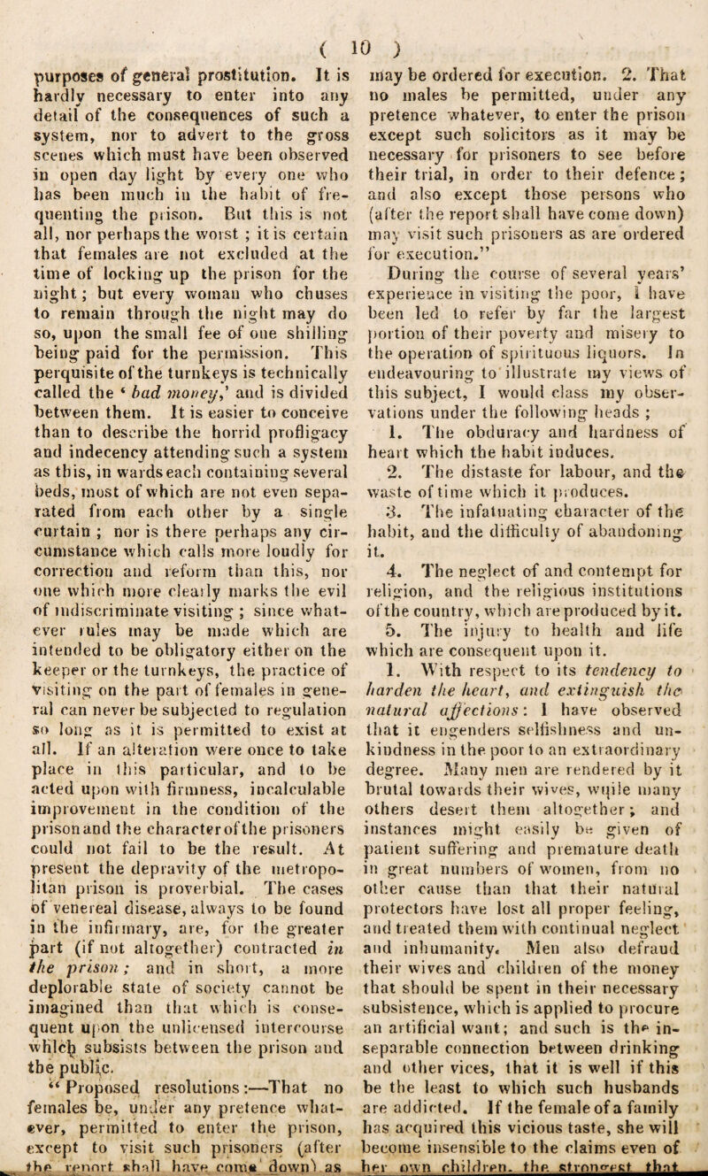 purposes of general prostitution. It is hardly necessary to enter into any detail of the consequences of such a system, nor to advert to the gross scenes which must have been observed in open day light by every one who has been much in the habit of fre¬ quenting the prison. But this is not all, nor perhaps the worst ; it is certain that females are not excluded at the time of locking up the prison for the night; but every woman who chuses to remain through the night may do so, upon the small fee of one shilling being paid for the permission. This perquisite of the turnkeys is technically called the ‘ bad money,' and is divided between them. It is easier to conceive than to describe the horrid profligacy and indecency attending such a system as this, in wards each containing several beds, most of which are not even sepa¬ rated from each other by a single curtain ; nor is there perhaps any cir¬ cumstance which calls more loudly for correction and reform than this, nor one which more clearly marks the evil of indiscriminate visiting ; since what¬ ever rules may be made which are intended to be obligatory either on the keeper or the turnkeys, the. practice of Visiting on the part of females in gene¬ ral can never be subjected to regulation so long as it is permitted to exist at all. If an alteration were once to take place in this particular, and to be acted upon with firmness, incalculable improvement in the condition of the prison and the character of the prisoners could not fail to be the result. At present the depravity of the metropo¬ litan prison is proverbial. The cases of venereal disease, always to be found in the infirmary, are, for the greater part (if not altogether) contracted in the prison; and in short, a more deplorable state of society cannot be imagined than that which is conse¬ quent upon the unlicensed intercourse whlcfj subsists between the prison and the public. ‘‘ Proposed resolutions :—That no females be, under any pretence what¬ ever, permitted to enter the prison, except to visit such prisoners (after the rennrt shall have come down^ as may be ordered for execution. 2. That no males be permitted, under any pretence whatever, to enter the prison except such solicitors as it may be necessary for prisoners to see before their trial, in order to their defence; and also except those persons who (alter the report shall have come down) may visit such prisoners as are ordered for execution.” During the course of several years’ experience in visiting the poor, 1 have been led to refer by far the largest portion of their poverty and misery to the operation of spirituous liquors. In endeavouring to illustrate my views of this subject, I would class my obser¬ vations under the following heads ; 1. The obduracy and hardness of heart which the habit induces. 2. The distaste for labour, and th& waste of time which it produces. ;3. The infatuating character of the habit, and the difficulty of abandoning it. 4. The neglect of and contempt for religion, and the religious institutions of the country, winch are produced by it. 5. The injury to health and life which are consequent upon it. 1. With respect to its tendency to harden the heart, and extinguish the- natural affections: 1 have observed that it engenders selfishness and un¬ kindness in the poor to an extraordinary degree. Many men are rendered by it brutal towards their wives, wqile many others desert them altogether; and instances might easily be given of patient suffering and premature death in great numbers of women, from no other cause than that their natural protectors have lost all proper feeling, and treated them with continual neglect and inhumanity. Men also defraud their wives and children of the money that should be spent in their necessary subsistence, which is applied to procure an artificial want; and such is the in¬ separable connection between drinking and other vices, that it is well if this be the least to which such husbands are addicted. If the female of a family has acquired this vicious taste, she will become insensible to the claims even of her own children, the. strongest that