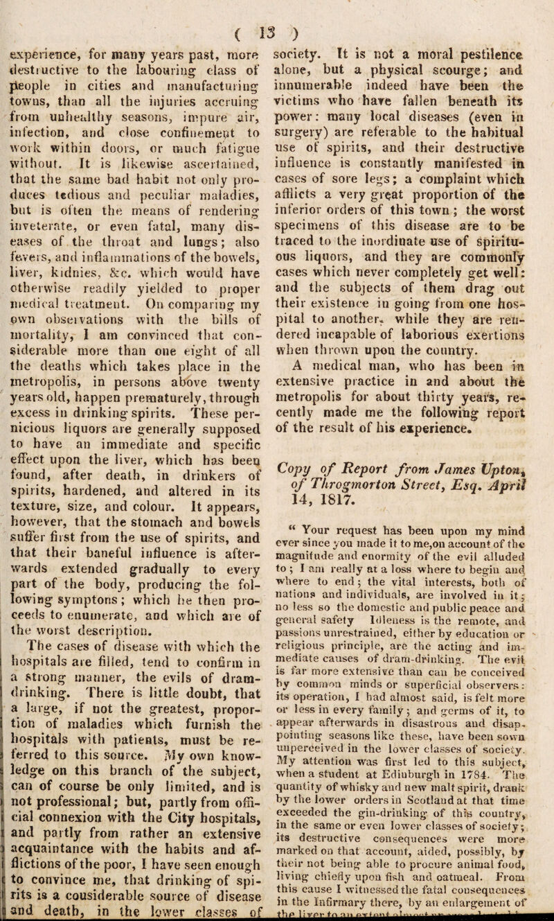 experience, for many years past, more destructive to the labouring; class of jieople in cities and manufacturing towns, than all the injuries accruing from unhealthy seasons, impure air, infection, and close confinement to work within doors, or much fatigue without. It is likewise ascertained, that the same bad habit not only pro¬ duces tedious and peculiar maladies, but is often the means of rendering inveterate, or even fatal, many dis¬ eases of the throat and lungs; also fevers, and inflammations of the bowels, liver, kidnies, &c. which would have otherwise readily yielded to proper medical treatment. On comparing my own observations with the bills of mortality, 1 am convinced that con¬ siderable more than one eight of all the deaths which takes place in the metropolis, in persons above twenty years old, happen prematurely, through excess in drinking spirits. These per¬ nicious liquors are generally supposed to have an immediate and specific effect upon the liver, which has been found, after death, in drinkers of spirits, hardened, and altered in its texture, size, and colour. It appears, however, that the stomach and bowels suffer first from the use of spirits, and that their baneful influence is after¬ wards extended gradually to every part of the body, producing the fol¬ lowing symptons; which he then pro¬ ceeds to enumerate, and which are of the worst description. The cases of disease with which the hospitals are filled, tend to confirm in a strong manner, the evils of dram¬ drinking. There is little doubt, that a large, if not the greatest, propor¬ tion of maladies which furnish the hospitals with patients, must be re¬ ferred to this source. My own know¬ ledge on this branch of the subject, can of course be only limited, and is not professional; but, partly from offi¬ cial connexion with the City hospitals, and partly from rather an extensive acquaintance with the habits and af¬ flictions of the poor, I have seen enough to convince me, that drinking of spi¬ rits is a cousiderable source of disease and death, in the lower classes of society. It is not a moral pestilence alone, but a physical scourge; and innumerable indeed have been the victims who have fallen beneath its power: many local diseases (even in surgery) are referable to the habitual use of spirits, and their destructive influence is constantly manifested in cases of sore legs; a complaint which afflicts a very great proportion of the inferior orders of this town ; the worst specimens of this disease are to be traced to the inordinate use of spiritu¬ ous liquors, and they are commonly cases which never completely get well: and the subjects of them drag out their existence in going from one hos¬ pital to another? while they are ren¬ dered incapable of laborious exertions when thrown upon the country. A medical man, who has been in extensive practice in and about the metropolis for about thirty years, re¬ cently made me the following report of the result of his experience. Copy of Report from James Uptont of Throgmorton Street, Esq. April 14, 1817. “ Your request has been upon my mind ever since you made it to me,on account of the magnitude and enormity of the evil alluded to ; I am really at a loss where to begin and where to end; the vital interests, both of nations and individuals, are involved in it; no less so the domestic and public peace and general safety Idleness is the remote, and passions unrestrained, either by education or religious principle, are the acting and im¬ mediate causes of dram-drinking. The evil is far more extensive than can he conceived by common minds or superficial observers: its operation, I had almost said, is felt more or less in every family ; and germs of it, to appear afterwards in disastrous and disap¬ pointing seasons like these, have been sown uuperceived in the lower classes of society. My attention was first led to this subject, when a student at Ediuburgh in 1784. The quantity of whisky and new malt spirit, drank by the lower orders in Scotland at that time exceeded the gin-drinking of this country, in the same or even lower classes of society; its destructive consequences were more marked on that account, aided, possibly, by their not being able to procure animal food, living chiefly upon fish and oatmeal. From this cause I witnessed the fatal consequences in the Infirmary there, by an enlargement of : !V~V ,v ‘ v' 'T' ..muni wi Hum