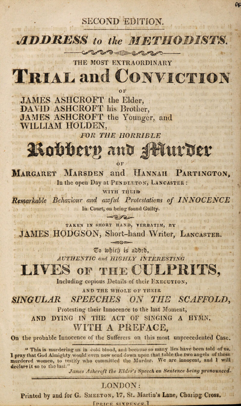 SECOND EDITION. ADDRESS to the METHODISTS. •-.itfgj-'s.-- THE MOST EXTRAORDINARY Trial, and Conviction OF JAMES ASHCROFT the Elder, DAVID ASHCROFT his Brother, JAMES ASHCROFT the Younger, and WILLIAM HOLDEN, FOR THE HORRIBLE anti JWurtser OF Margaret Marsden and Hannah Partington, In the open Day at Pendleton, Lancaster : WITH THEIRS a \ *••* ■> fi <x 1 • ' Y , ^ .... i Remarkable Behaviour and awful Protestations of INNOCENCE In Court, on being found Guilty. TAKEN IN SHORT HAND, VERBATIM, BY JAMES HODGSON, Short-hand Writer, Lancaster. €To to!nd) atsttob, AUTHENTIC and HIGHLY INTERESTING LIVES OF THE CULPRITS, Including copious Details of their Execution, AND THE WHOLE OF THEIR SINGULAR SPEECHES ON THE SCAFFOLD, Protesting their Innocence to the last Moment, AND DYING IN THE ACT OF SINGING A HYfiN. WITH A PREFACE, On the probable Innocence of the Sufferers on this most unprecedented Case. K This is murdering us in cold blood, and because so many lies have been told of us. I pray that God Almighty would even now send down upon that table the two angels of these murdered women, to testify who committed the Murder. We are innocent, and 1 will declare it so to the last:” James Ashcroft the Elder's Speech on Sentence being pronounced- LQNDON: Printed by and for G. Smeeton, 17, St. Martin’s Lane, Chaiipg Cross, fPRICF. SIXPENCE.! - --