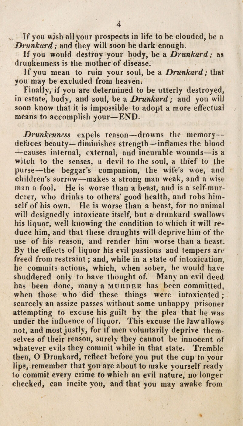 If you wish all your prospects in life to be clouded, be a Drunkard; and they will soon be dark enough. If you would destroy your body, be a Drunkard; as drunkenness is the mother of disease. If you mean to ruin your soul, be a Drunkard; that you may be excluded from heaven. Finally, if you are determined to be utterly destroyed, in estate, body, and soul, be a Drunkard; and you will soon know that it is impossible to adopt a more effectual means to accomplish your—END. Drunkenness expels reason—drowns the memory— defaces beauty—diminishes strength—inflames the blood —causes internal, external, and incurable wounds—is a witch to the senses, a devil to the soul, a thief to the purse—the beggar’s companion, the wife’s woe, and children’s sorrow—makes a strong man weak, and a wise man a fool. He is worse than a beast, and is a self mur¬ derer, who drinks to others’ good health, and robs him¬ self of his own. He is worse than a beast, for no animal will designedly intoxicate itself, but a drunkard swallows his liquor, well knowing the condition to which it will re¬ duce him, and that these draughts will deprive him of the use of his reason, and render him worse than a beast. By the effects of liquor his evil passions and tempers are freed from restraint; and, while in a state of intoxication, he commits actions, which, when sober, he would have shuddered only to have thought of. Many an evil deed has been done, many a murder has been committed, when those who did these things were intoxicated ; scarcely an assize passes without some unhappy prisoner attempting to excuse his guilt by the plea that he was under the influence of liquor. This excuse the law allows not, and most justly, for if men voluntarily deprive them¬ selves of their reason, surely they cannot be innocent of whatever evils they commit while in that state. Tremble then, O Drunkard, reflect before you put the cup to your lips, remember that you are about to make yourself ready to commit every crime to which an evil nature, no longer checked, can incite you, and that you may awake from