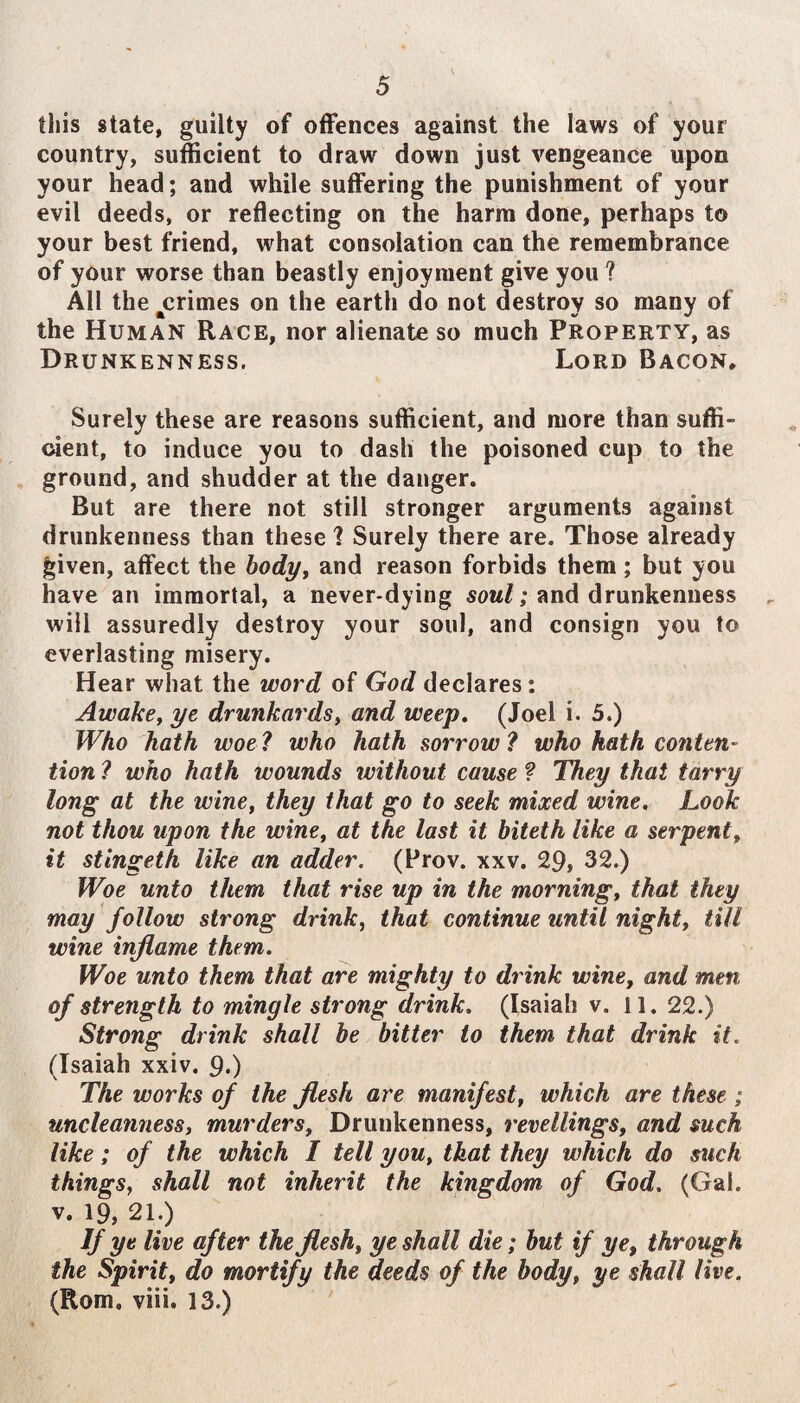 this state, guilty of offences against the laws of your country, sufficient to draw down just vengeance upon your head; and while suffering the punishment of your evil deeds, or reflecting on the harm done, perhaps to your best friend, what consolation can the remembrance of your worse than beastly enjoyment give you ? All the ^crimes on the earth do not destroy so many of the Human Race, nor alienate so much Property, as Drunkenness. Lord Bacon, Surely these are reasons sufficient, and more than suffi¬ cient, to induce you to dash the poisoned cup to the ground, and shudder at the danger. But are there not still stronger arguments against drunkenness than these 1 Surely there are. Those already given, affect the bodj/y and reason forbids them ; but you have an immortal, a never-dying sow/; and drunkenness will assuredly destroy your soul, and consign you to everlasting misery. Hear what the word of God declares: Awake, ye drunkards, and weep, (Joel i. 5.) Who hath woe ? who hath sorrow ? who hath conten¬ tion ? who hath wounds ivithout cause ? They that tarry long at the wine, they that go to seek mixed wine. Look not thou upon the wine, at the last it biteth like a serpent, it stingeth like an adder. (Prov. xxv. 29, 32.) Woe unto them that rise up in the morning, that they may follow strong drink, that continue until night, till wine inflame them. Woe unto them that are mighty to drink wine, and men of strength to mingle strong drink, (Isaiah v. 11. 22.) Strong drink shall he bitter to them that drink it. (Isaiah xxiv. 9.) The works of the flesh are manifest, which are these; uncleanness, murders. Drunkenness, retellings, and such like; of the which I tell you, that they which do such things, shall not inherit the kingdom of God. (Gal. V. 19, 21.) Vy‘ live after the flesh, ye shall die; but if ye, through the Spirit, do mortify the deeds of the body, ye shall live. (Rom. viii. 13.)