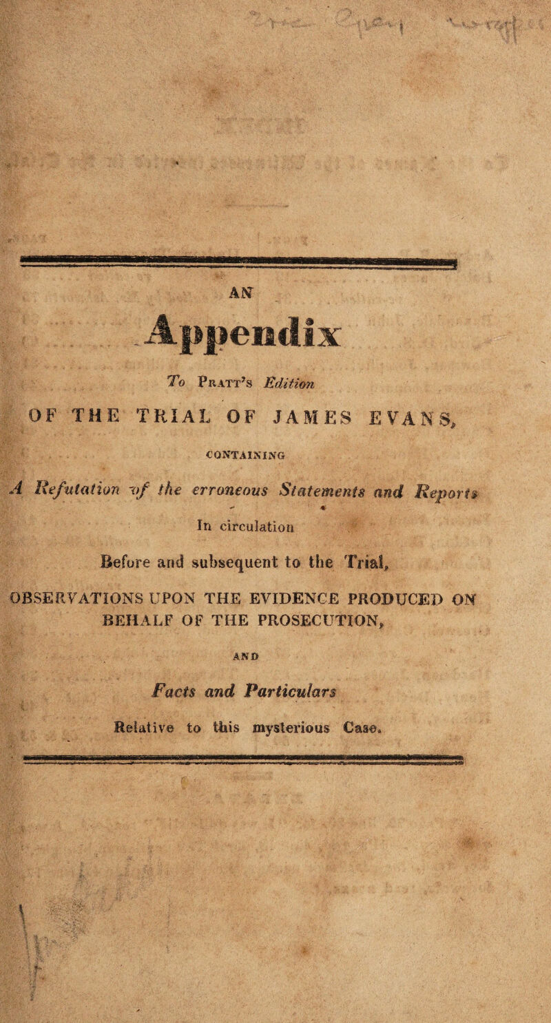 . Appendix To Pratt’s Edition OF THE TRIAL OF JAMES EVANS, CONTAINING A Refutation 'of the erroneous Statements and Reports «• In circulation Before and subsequent to the Trial, OBSERVATIONS UPON THE EVIDENCE PRODUCED ON BEHALF OF THE PROSECUTION, AND Facts and Particulars Relative to this mysterious Case*