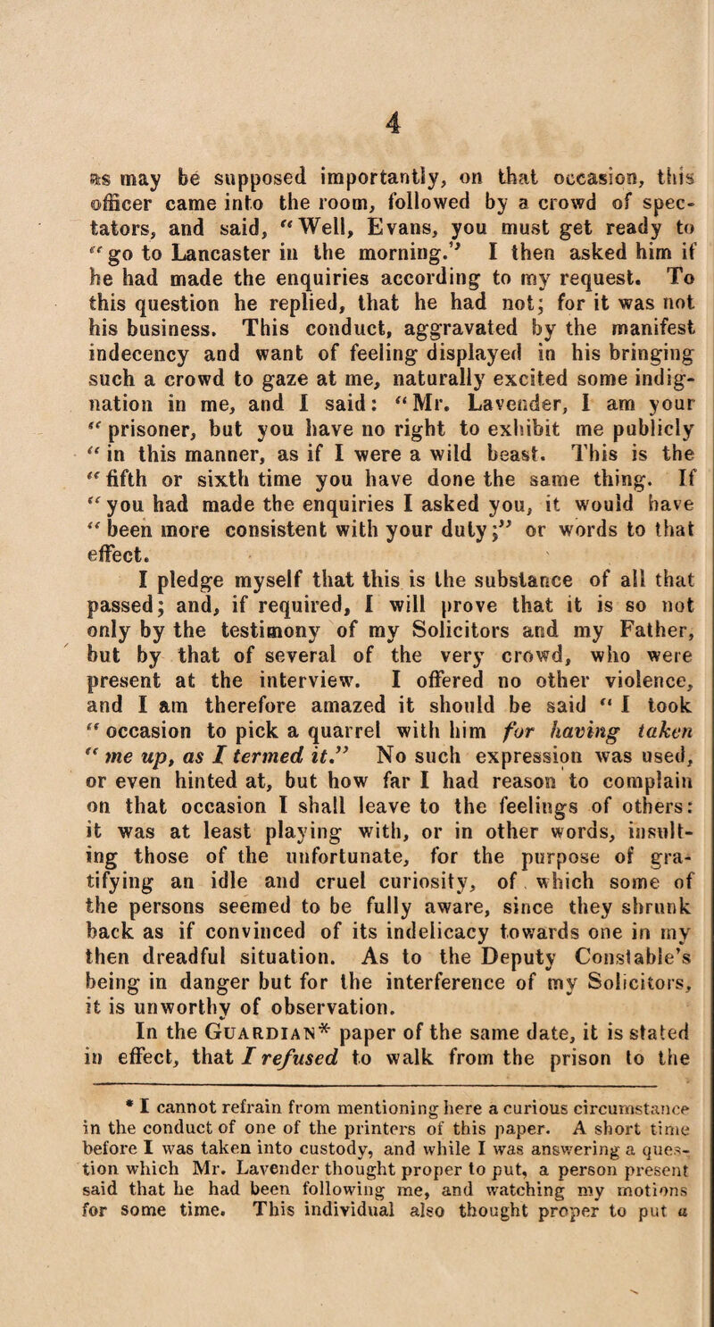 as may be supposed importantly, on that occasion, this officer came into the room, followed by a crowd of spec¬ tators, and said, “Well, Evans, you must get ready to “go to Lancaster in the morning.” I then asked him if he had made the enquiries according to my request. To this question he replied, that he had not; for it was not his business. This conduct, aggravated by the manifest indecency and want of feeling displayed in his bringing such a crowd to gaze at me, naturally excited some indig¬ nation in me, and I said: “Mr. Lavender, I am your “ prisoner, but you have no right to exhibit me publicly “ in this manner, as if I were a wild beast. This is the “ fifth or sixth time you have done the same thing. If “you had made the enquiries I asked you, it would have “been more consistent with your duly;” or words to that effect. I pledge myself that this is the substance of all that passed; and, if required, I will prove that it is so not only by the testimony of my Solicitors and my Father, hut by that of several of the very crowd, who were present at the interview. I offered no other violence, and I am therefore amazed it should be said “ I took “ occasion to pick a quarrel with him for having taken “ me up, as 1 termed it” No such expression was used, or even hinted at, but how far I had reason to complain on that occasion I shall leave to the feelings of others: it was at least playing with, or in other words, insult¬ ing those of the unfortunate, for the purpose of gra¬ tifying an idle and cruel curiosity, of which some of the persons seemed to be fully aware, since they shrunk hack as if convinced of its indelicacy towards one in my then dreadful situation. As to the Deputy Constable’s being in danger but for the interference of my Solicitors, it is unworthy of observation. In the Guardian* paper of the same date, it is stated in effect, that I refused to walk from the prison to the * I cannot refrain from mentioning here a curious circumstance in the conduct of one of the printers of this paper. A short time before I was taken into custody, and while I was answering a ques¬ tion which Mr. Lavender thought proper to put, a person present said that he had been following me, and watching my motions for some time. This individual also thought proper to put a