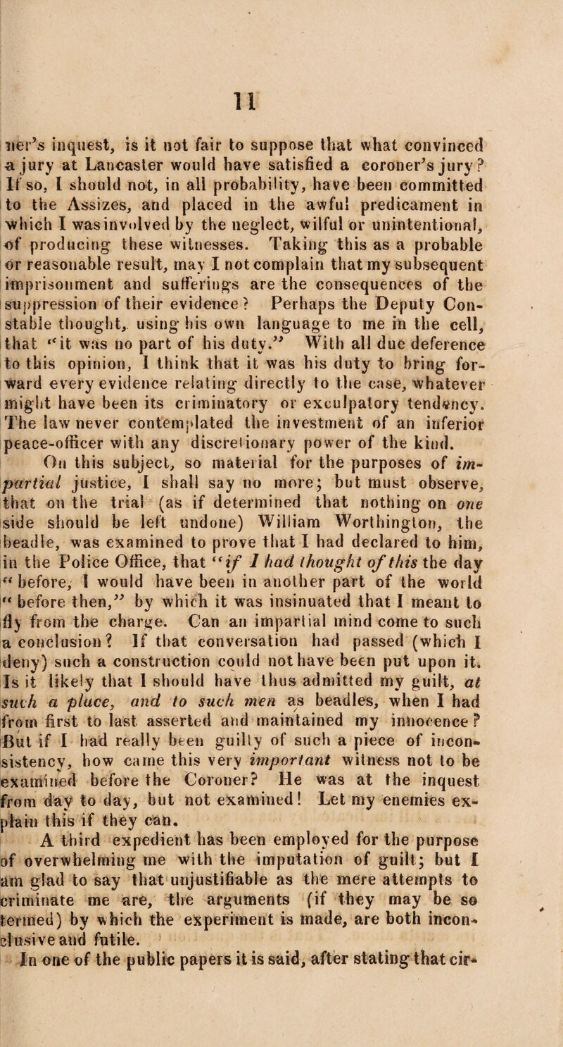 nePs inquest, is it not fair to suppose that what convinced a jury at Lancaster would have satisfied a coroner’s jury ? If so, I should not, in all probability, have been committed to the Assizes, and placed in the awful predicament in which I was involved by the neglect, wilful or unintentional, of producing these witnesses. Taking this as a probable or reasonable result, may I not complain that my subsequent imprisonment and sufferings are the consequences of the suppression of their evidence? Perhaps the Deputy Con¬ stable thought, using his own language to me in the cell, that “it was no part of his duty.” With all due deference to this opinion, I think that it was his duty to bring for¬ ward every evidence relating directly to the case, whatever might have been its criminatory or exculpatory tendency. The law never contemplated the investment of an inferior peace-officer with any discretionary power of the kind. On this subject, so material for the purposes of im¬ partial justice, I shall say no more; but must observe, that on the trial (as if determined that nothing on one side should be left undone) William Worthington, the beadle, was examined to prove that I had declared to him, in the Police Office, that “ if 1 had thought of this the day “ before, 1 would have been in another part of the world i“ before then,” by which it was insinuated that I meant to fly from the charge. Can an impartial mind come to such a conclusion ? If that conversation had passed (which I deny) such a construction could not have been put upon it. Is it likely that 1 should have thus admitted my guilt, at such a place, and to such men a,s beadles, when I had from first to last asserted and maintained my innocence ? But if I bad really been guilty of such a piece of incon¬ sistency, how came this very important witness not to be examined before the Coroner? He was at the inquest, from day to day, but not examined! Let my enemies ex¬ plain this if they can. A third expedient has been employed for the purpose of overwhelming me with the imputation of guilt ; but I am glad to say that unjustifiable as the mere attempts to criminate me are, the arguments (if they may be so termed) by which the experiment is made, are both incon¬ clusive and futile. In one of the public papers it is said, after stating that cir*