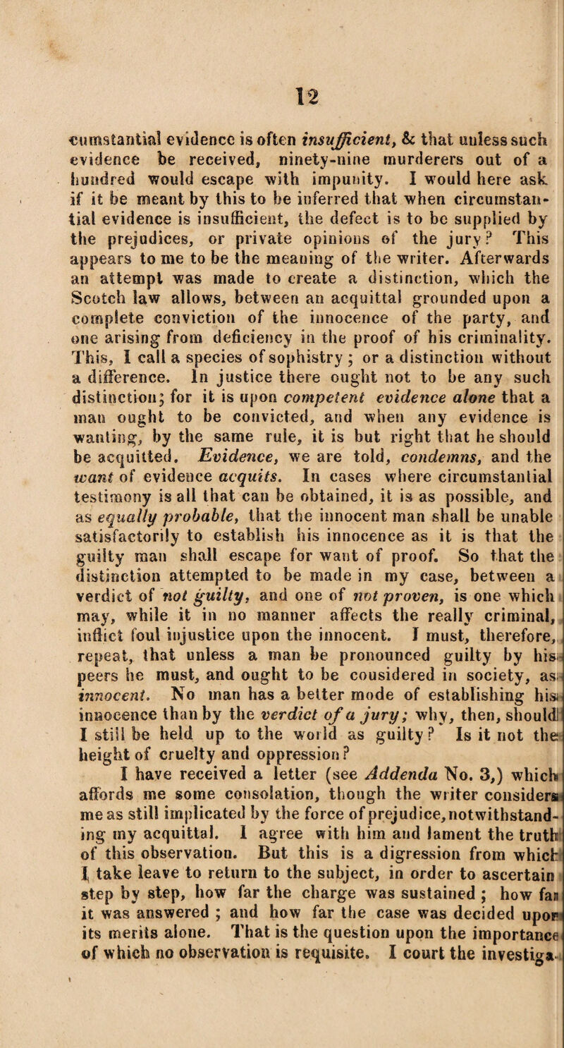 cumstanfcial evidence is often insufficient, & that uulesssuch evidence be received, ninety-nine murderers out of a hundred would escape with impunity. I would here ask if it be meant by this to be inferred that when circumstan¬ tial evidence is insufficient, the defect is to be supplied by the prejudices, or private opinions of the jury? This appears to me to be the meaning of the writer. Afterwards an attempt was made to create a distinction, which the Scotch law allows, between an acquittal grounded upon a complete conviction of the innocence of the party, and one arising from deficiency in the proof of his criminality. This, I call a species of sophistry ; or a distinction without a difference. In justice there ought not to be any such distinction; for it is upon competent evidence alone that a man ought to be convicted, and when any evidence is wanting, by the same rule, it is but right that he should be acquitted. Evidence, we are told, condemns, and the want of evidence acquits. In cases where circumstantial testimony is all that can be obtained, it is as possible, and as equally probable, that the innocent man shall be unable satisfactorily to establish his innocence as it is that the guilty man shall escape for want of proof. So that the distinction attempted to be made in my case, between a verdict of not guilty, and one of not proven, is one which may, while it in no manner affects the really criminal, inflict foul injustice upon the innocent. J must, therefore, repeat, that unless a man be pronounced guilty by hiss peers he must, and ought to be cousidered in society, as;< innocent. No man has a better mode of establishing hist innocence than by the verdict of a jury; why, then, shouldl I still be held up to the world as guilty P Is it not the height of cruelty and oppression ? I have received a letter (see Addenda No. 3,) which affords me some consolation, though the writer considers me as still implicated by the force of prejudice,notwithstand- ing my acquittal. 1 agree with him and lament the truth of this observation. But this is a digression from which I, take leave to return to the subject, in order to ascertain step by step, how far the charge was sustained ; how fan it was answered ; and how far the case was decided upop its merits alone. That is the question upon the importance of which no observation is requisite. I court the investiga \