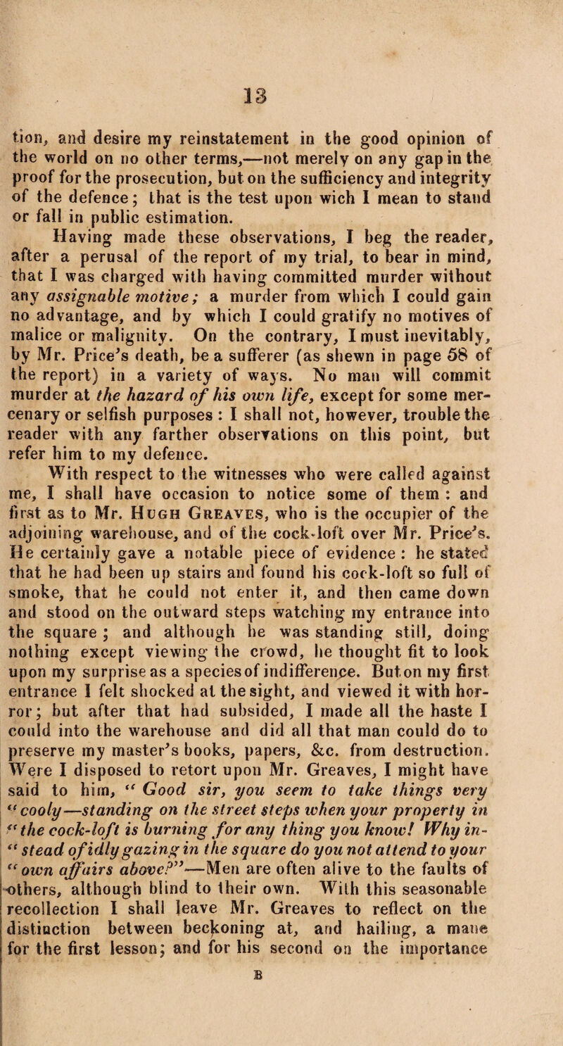 18 tion, and desire my reinstatement in the good opinion of the world on no other terms,—not merely on any gap in the proof for the prosecution, but on the sufficiency and integrity of the defence; that is the test upon wich 1 mean to stand or fall in public estimation. Having made these observations, I beg the reader, after a perusal of the report of my trial, to bear in mind, that I was charged with having committed murder without any assignable motive; a murder from which I could gain no advantage, and by which I could gratify no motives of malice or malignity. On the contrary, I must inevitably, by Mr. Price's death, be a sufferer (as shewn in page 58 of the report) in a variety of ways. No man will commit murder at the hazard of his own life, except for some mer¬ cenary or selfish purposes : I shall not, however, trouble the reader with any farther observations on this point, but refer him to my defence. With respect to the witnesses who were called against me, I shall have occasion to notice some of them : and first as to Mr. Hugh Greaves, who is the occupier of the adjoining warehouse, and of the cock-loft over Mr. Price's. He certainly gave a notable piece of evidence: he stated that he had been up stairs and found his cock-loft so full of smoke, that he could not enter it, and then came down and stood on the outward steps watching my entrance into the square ; and although he was standing still, doing nothing except viewing the crowd, he thought fit to look upon my surprise as a species of indifference. Buton my first entrance I felt shocked at the sight, and viewed it with hor¬ ror; but after that had subsided, I made all the haste I could into the warehouse and did all that man could do to preserve my master's books, papers, &c. from destruction. Were I disposed to retort upon Mr. Greaves, I might have said to hirn, “ Good sir, you seem to take things very ((cooly—standing on the street steps when your property in “ the cock-loft is burning for any thing you know! Why in- ^ stead of idly gazing in the square do you not attend to your <cown affairs above?”—Men are often alive to the faults of others, although blind to their own. With this seasonable recollection I shall leave Mr. Greaves to reflect on the distinction between beckoning at, and hailing, a mane for the first lesson; and for his second on the importance B