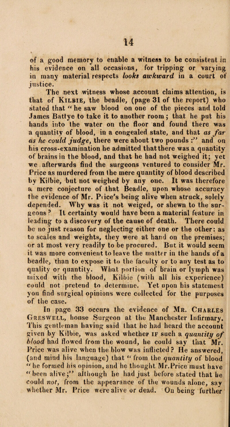 of a good memory to enable a witness to be consistent in his evidence on all occasions, for tripping or varying in many material respects looks awkward in a court of justice. The next witness whose account claims attention, is that of Kilbie, the beadle, (page 31 of the report) who stated that “ he saw blood on one of the pieces and told James Battye to take it to another room ; that he put his hands into the water on the floor and found there was a quantity of blood, in a congealed state, and that as far as he could judge, there were about two pounds and on his cross-examination he admitted that there was a quantity of brains in the blood, and that he had not weighed it; yet we afterwards find the surgeons ventured to consider Mr. Price as murdered from the mere quantity of blood described by Kilbie, but not weighed by any one. It was therefore a mere conjecture of that Beadle, upon whose accuracy the evidence of Mr. Price's being alive when struck, solely depended. Why was it not weiged, or shewn to the sur¬ geons ? It certainty would have been a material feature in leading to a discovery of the cause of death. There could be no just reason for neglecting either one or the other: as to scales and weights, they were at hand on the premises; or at most very readily to be procured. But it would seem it was more convenient to leave the matter in the hands of a beadle, than to expose it to the faculty or to any test as to quality or quantity. What portion of brain or lymph was mixed with the blood, Kilbie (with all his experience) could not pretend to determine. Yet upon his statement you find surgical opinions were collected for the purposes of the case. In page 33 occurs the evidence of Mr. Charles Greswell, house Surgeon at the Manchester Infirmary. This gentleman having said that he had heard the account given by Kilbie, was asked whether if such a quantity of blood had flowed from the wound, he could say that Mr. Price was alive when the blow was inflicted ? He answered, (and mind his language) that “ from the quantity of blood ** he formed his opinion, and he thought Mr.Price must have “ been alive; although he had just before stated that be could not, from the appearance of the wounds alone, say whether Mr. Price were alive or dead. On being further