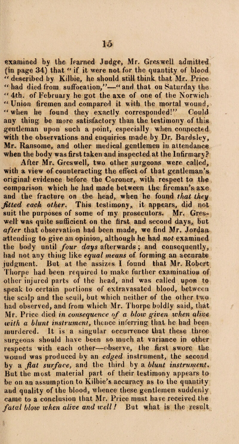 examined by the learned Judge, Mr. Gres well admitted (in page 34) that “ if it were not for the quantity of blood described by Kilbie, he should still think that Mr. Price “ had died from suffocation,”—“ and that on Saturday the 4t 4th. of February he got the axe of one of the Norwich “ Union firemen and compared it with the mortal wound, 1f when he found they exactly corresponded!” Could any thing be more satisfactory than the testimony of this gentleman upon such a point, especially when connected with the observations and enquiries made by Dr. Bardsley, Mr. Ransome, and other medical gentlemen in attendance when the body was first taken and inspected at the Infirmary ? After Mr. Gresweil, two other surgeons were called, with a view of counteracting the effect of that gentleman’s original evidence before the Coroner, with respect to the comparison which he had made between the fireman's axe and the fracture on the head, when he found that they fitted each other. This testimony,, it appears, did not suit the purposes of some of my prosecutors. Mr. Gres™ well was quite sufficient on the first and second days, but after that observation had been made, we find Mr. Jordan attending to give an opinion, although he bad not examined the body until four days afterwards; and consequently, had not any thing like equal means of forming an accurate judgment. But at the assizes I found that Mr. Robert Thorpe had been required to make further examination of other injured parts of the head, and was called upon to speak to certain portions of extravasated blood, between the scalp and the scull, but which neither of the other two had observed, and from which Mr. Thorpe boldly said, that Mr. Price died in consequence of a blow given when alive with a blunt instrument, thence inferring that he had been murdered. It is a singular occurrence that these three surgeons should have been so much at variance in other respects with each other—observe, the first swore the wound was produced by an edged instrument, the second by a fiat surface, and the third by a blunt instrument. But the most material part of their testimony appears to- be on an assumption to Kilbie's accuracy as to the quantity and quality of the blood, whence these gentlemen suddenly came to a conclusion that Mr. Price must have received the fatal blow when alive and well! But what is the result