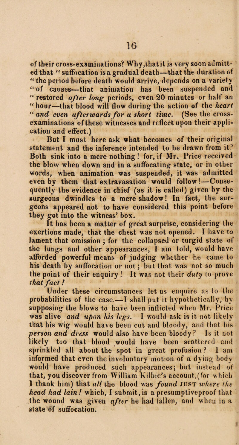 of their cross-examinations'? Why,thatit is very soon admitt¬ ed that “ suffocation is a gradual death—that the duration of ** the period before death would arrive, depends on a variety *rof causes—that animation has been suspended and “ restored after long periods, even 20 minutes or half an “ hour—that blood will flow during the action of the heart “ and even afterwards for a short time. (See the cross- examinations of these witnesses and reflect upon their appli¬ cation and effect.) But I must here ask what becomes of their original statement and the inference intended to be drawn from it? Both sink into a mere nothing! for, if Mr. Price received the blow when down and in a suffocating state, or in other words, when animation was suspended, it was admitted even by them that extravasation would follow!—Conse¬ quently the evidence in chief (as it is called) given by the surgeons dwindles to a mere shadow! In fact, the sur¬ geons appeared not to have considered this point before they got into the witness’ box. It has been a matter of great surprise, considering Ihe exertions made, that the chest was not opened. I have to lament that omission ; for the collapsed or turgid state of the lungs and other appearances, I am told, would have afforded powerful means of judging whether he came to his death by suffocation or not; but that was not so much the point of their enquiry ! It was not their duty to prove that fact! Under these circumstances let us enquire as to the probabilities of the case.—I shall put it hypothetically, by supposing the blows to have been inflicted when Mr. Price was alive and upon his legs. I would ask is it not likely that his wig would have been cut and bloody, and that his person and dress would also have been bloody? Is it not likely too that blood would have been scattered and sprinkled all about the spot in great profusion ? I am informed that even the involuntary motion of a dying body would have produced such appearances; but instead of that, you discover from William Kilbie’s account,(for which 1 thank him) that all the blood was found just where the head had lain! which, I submit,is a presumptiveproof that the wound was given after he had fallen, and when in a state of suffocation.