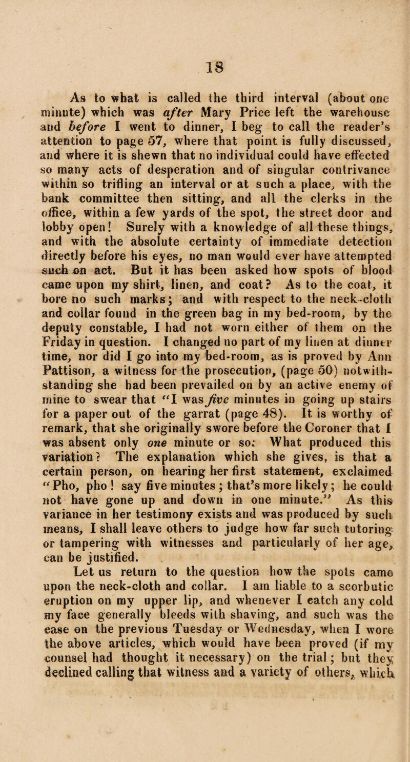As to what is called the third interval (about one minute) which was after Mary Price left the warehouse and before I went to dinner, I beg to call the reader’s attention to page 57, where that point is fully discussed, and where it is shewn that no individual could have effected so many acts of desperation and of singular contrivance within so trifling an interval or at such a place, with the bank committee then sitting, and all the clerks in the office, within a few yards of the spot, the street door and lobby open! Surely with a knowledge of all these things, and with the absolute certainty of immediate detection directly before his eyes, no man would ever have attempted such on act. But it has been asked how spots of blood came upon my shirt, linen, and coat? As to the coat, it bore no such marks; and with respect to the neck cloth and collar found in the green bag in my bed-room, by the deputy constable, I had not worn either of them on the Friday in question. I changed no part of my linen at dinner time, nor did I go into my bed-room, as is proved by Ann Pattison, a witness for the prosecution, (page 50) notwith¬ standing she had been prevailed on by an active enemy of mine to swear that “X was five minutes in going up stairs for a paper out of the garrat (page 48). It is worthy of remark, that she originally swore before the Coroner that I was absent only one minute or so; What produced this variation? The explanation which she gives, is that a certain person, on hearing her first statement, exclaimed Pho, pho ! say five minutes ; that’s more likely; be could not have gone up and down in one minute.” As this variance in her testimony exists and was produced by such means, I shall leave others to judge how far such tutoring or tampering with witnesses and particularly of her age, can be justified. Let us return to the question how the spots came upon the neck-cloth and collar. I am liable to a scorbutic eruption on my upper lip, and whenever X catch any cold my face generally bleeds with shaving, and such was the ease on the previous Tuesday or Wednesday, when I wore the above articles, which would have been proved (if my counsel had thought it necessary) on the trial; but they declined calling that witness and a variety of others, which.