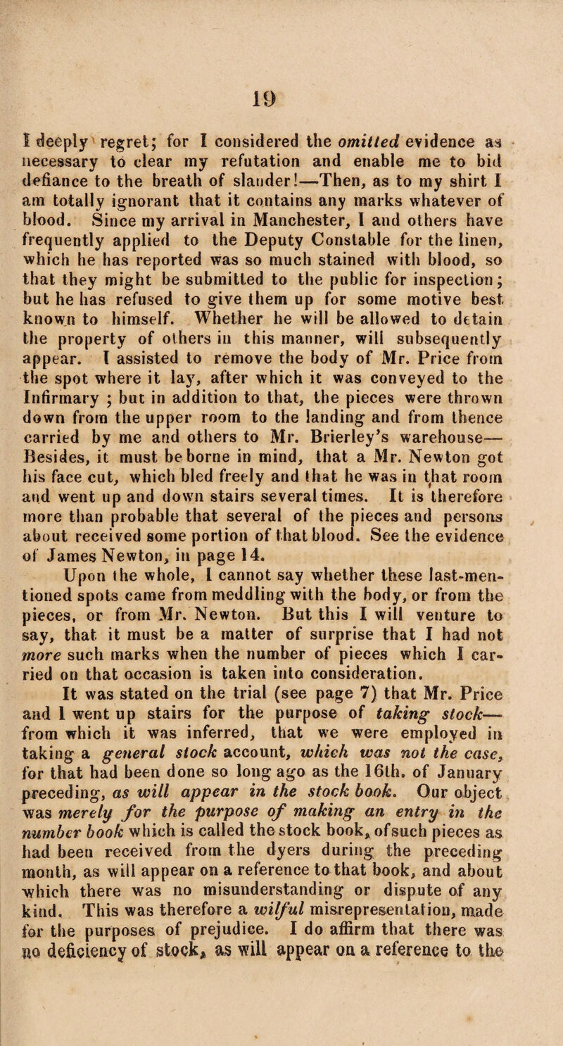 1 deeply regret; for I considered the omitted evidence as necessary to clear my refutation and enable me to bid defiance to the breath of slander!—Then, as to my shirt I am totally ignorant that it contains any marks whatever of blood. Since my arrival in Manchester, I and others have frequently applied to the Deputy Constable for the linen, which he has reported was so much stained with blood, so that they might be submitted to the public for inspection; but he has refused to give them up for some motive best known to himself. Whether he will be allowed to detain the property of others in this manner, will subsequently appear. I assisted to remove the body of Mr. Price from the spot where it lay, after which it was conveyed to the Infirmary ; but in addition to that, the pieces were thrown down from the upper room to the landing and from thence carried by me and others to Mr. Brierley’s warehouse— Besides, it must be borne in mind, that a Mr. New ton got his face cut, which bled freely and that he was in that room and went up and down stairs several times. It is therefore more than probable that several of the pieces and persons about received some portion of that blood. See the evidence of James Newton, in page 14. Upon the whole, l cannot say whether these last-men¬ tioned spots came from meddling with the body, or from the pieces, or from Mr. Newton. But this I will venture to say, that it must be a matter of surprise that I had not more such marks when the numher of pieces which I car¬ ried on that occasion is taken into consideration. It was stated on the trial (see page 7) that Mr. Price and 1 went up stairs for the purpose of taking stock— from which it was inferred, that we were employed in taking a general stock account, which was not the case, for that had been done so long ago as the 16th. of January preceding, as will appear in the stock book. Our object was merely for the purpose of making an entry in the number book which is called the stock book, of such pieces as had been received from the dyers during the preceding month, as will appear on a reference to that book, and about which there was no misunderstanding or dispute of any kind. This was therefore a wilful misrepresentation, made for the purposes of prejudice. I do affirm that there was uo deficiency of stock* as will appear on a reference to the