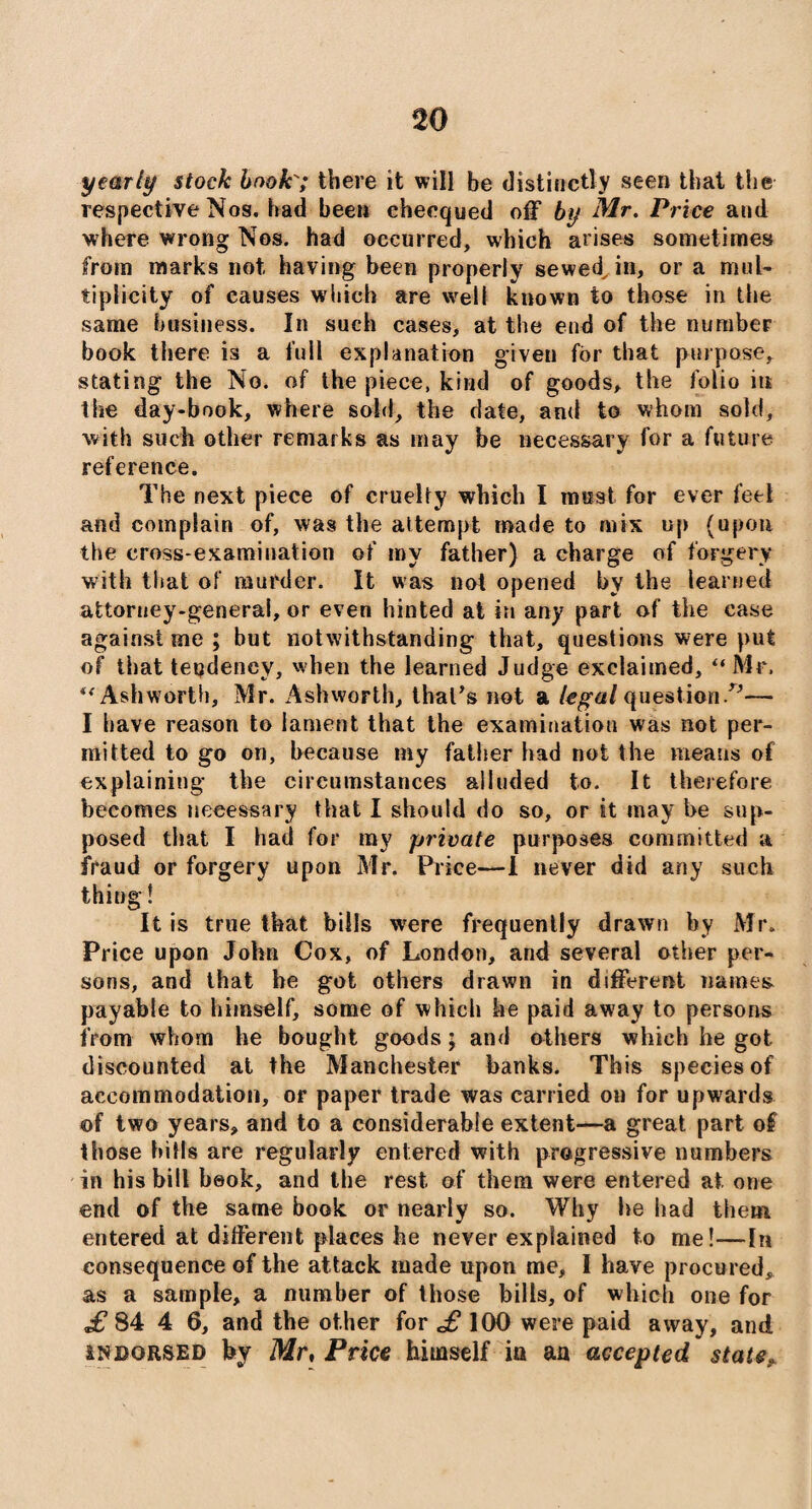 yearly stock book'; there it will be distinctly seen that the respective Nos. had been checqued off by Mr. Price and where wrong Nos. had occurred, which arises sometimes from marks not having been properly sewed, in, or a mul¬ tiplicity of causes which are well known to those in the same business. In such cases, at the end of the number book there is a full explanation given for that purpose, stating the No. of the piece, kind of goods, the folio its the day-book, where sold, the date, and to whom sold, with such other remarks as may be necessary for a future reference. The next piece of cruelty which I must for ever feel and complain of, was the attempt made to mix up (upon the cross-examination of my father) a charge of forgery with that of murder. It was not opened by the learned attorney-general, or even hinted at in any part of the case against me ; but notwithstanding that, questions were put of that tendency, when the learned Judge exclaimed, “ Mr, Ashworth, Mr. Ashworth, that's not a legal question/'— I have reason to lament that the examination was not per¬ mitted to go on, because my father had not the means of explaining the circumstances alluded to. It therefore becomes necessary that I should do so, or it may he sup¬ posed that I had for my private purposes committed a fraud or forgery upon Mr. Price—1 never did any such thing! It is true that bills were frequently drawn by Mr. Price upon John Cox, of London, and several other per¬ sons, and that he got others drawn in different names payable to himself, some of which he paid away to persons from whom he bought goods; and others which he got discounted at the Manchester banks. This species of accommodation, or paper trade was carried on for upwards of two years, and to a considerable extent—a great part of those bills are regularly entered with progressive numbers in his bill book, and the rest of them were entered at one end of the same book or nearly so. Why he had them entered at different places he never explained to me!—In consequence of the attack made upon me, I have procured, as a sample, a number of those bills, of which one for £ 84 4 6, and the other for 100 were paid away, and indorsed by Mr, Price himself ia an accepted stater