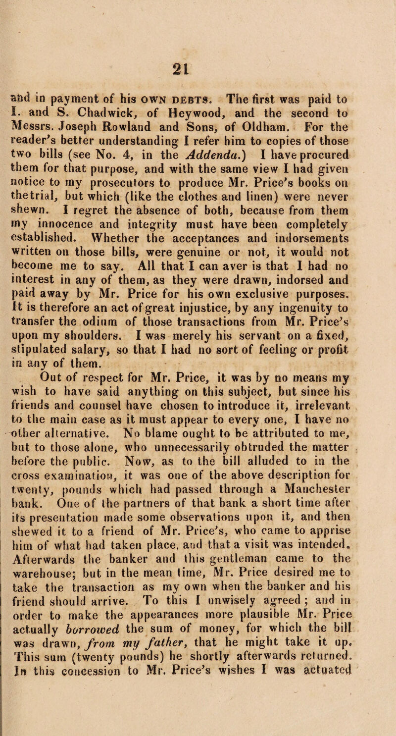 and in payment of his own debts. The first was paid to I. and S. Chadwick, of Heywood, and the second to Messrs. Joseph Rowland and Sons, of Oldham. For the reader’s better understanding I refer him to copies of those two bills (see No. 4, in the Addenda.) I have procured them for that purpose, and with the same view I had given notice to my prosecutors to produce Mr. Price’s books on the trial, but which (like the clothes and linen) were never shewn. I regret the absence of both, because from them my innocence and integrity must have been completely established. Whether the acceptances and indorsements written on those bills, were genuine or not, it would not become me to say. All that I can aver is that I had no interest in any of them, as they were drawn, indorsed and paid away by Mr. Price for his own exclusive purposes, it is therefore an act of great injustice, by any ingenuity to transfer the odium of those transactions from Mr. Price’s upon my shoulders. I was merely his servant on a fixed, stipulated salary, so that I had no sort of feeling or profit in any of them. Out of respect for Mr. Price, it was by no means my wish to have said anything on this subject, but since his friends and counsel have chosen to introduce it, irrelevant to the main case as it must appear to every one, I have no other alternative. No blame ought to be attributed to me, but to those alone, who unnecessarily obtruded the matter before the public. Now, as to the bill alluded to in the cross examination, it was one of the above description for twenty, pounds which had passed through a Manchester bank. One of the partners of that bank a short time after its presentation made some observations upon it, and then shewed it to a friend of Mr. Price’s, who came to apprise him of what had taken place, and that a visit was intended. Afterwards the banker and this gentleman came to the warehouse; but in the mean time, Mr. Price desired me to take the transaction as my own when the banker and his friend should arrive. To this I unwisely agreed ; and iri order to make the appearances more plausible Mr. Price actually borrowed the sum of money, for which the bill was drawrn, from my father, that he might take it up. This sum (twenty pounds) he shortly afterwards returned. In this concession to Mr. Price’s wishes I was actuated