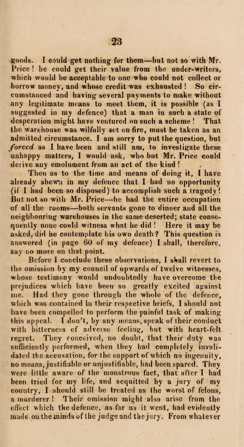 goods. I could get nothing for them—but not so with Mr. Price ! he could get their value from the under-writers* which would be acceptable to one who could not collect or borrow money, and whose credit was exhausted ! So cir¬ cumstanced and having several payments to make without any legitimate means to meet them, it is possible (as I suggested in my defence) that a man iu such a state of desperation might have ventured on such a scheme ! That the warehouse was wilfully set on fire, must be taken as an admitted circumstance. I am sorry to put the question, but forced as I have been and still am, to investigate these unhappy matters, I would ask, who but Mr. Price could derive any emolument from an act of the kind ! Then as to the time and means of doing it, I have already shewn in my defence that I had no opportunity (if I had been so disposed) to accomplish such a tragedy! But not so with Mr. Price—he had the entire occupation of all the rooms—both servants gone to dinner and all the neighbouring warehouses in the same deserted; state conse¬ quently none could witness what he did ! Here it may be asked, did he contemplate his own death? This question is answered (in page 60 of my defence) I shall, therefore, say no more on that point. Before I conclude these observations, l shall revert to the omission by my council of upwards of twelve witnesses, whose testimony would undoubtedly have overcome the prejudices which have been so greatly excited against Hie. Had they gone through the whole of the defence, which was contained in their respective briefs, I should not have been compelled to perform the painful task of making this appeal. I don’t, by any means, speak of their conduct with bitterness of adverse feeling, but with heart-felt regret. They conceived, no doubt, that their duty was sufficiently performed, when they had completely invali¬ dated the accusation, for the support of which no ingenuity, no means, justifiable or unjustifiable, had been spared. They were little aware of the monstrous fact, that after I had been tried for my life, and acquitted by a jury of my country, I should still be treated as the worst of felons, a murderer ! Their omission might also arise from the effect which the defence, as far as it went, had evidently made on the minds of the judge and the jury. From whatever