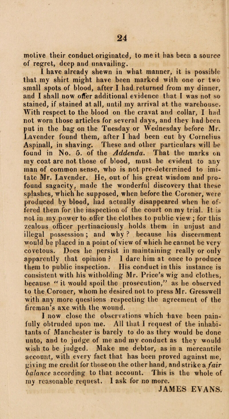 motive their conduct originated, to me it has been a source of regret, deep and unavailing. I have already shewn in what manner, it is possible that my shirt might have been marked with one or two small spots of blood, after I had returned from my dinner, and I shall now offer additional evidence that I was not so stained, if stained at all, until my arrival at the warehouse. With respect to the blood on the cravat and collar, I had not worn those articles for several days, and they had been put in the bag on the Tuesday or Wednesday before Mr. Lavender found them, after I had been cut by Cornelius Aspinall, in shaving. These and other particulars will be found in No. 5. of the Addenda. That the marks on my coat are not those of blood, must be evident to any man of common sense, who is not pre-determined to imi¬ tate Mr. Lavender. He, out of his great wisdom and pro¬ found sagacity, made the wonderful discovery that these splashes, which he supposed, when before the Coroner, were produced by blood, had actually disappeared when he of¬ fered them for the inspection of the court on my trial. It is not in my power to offer the clothes to public view ; for this zealous officer pertinaciously holds them in unjust and illegal possession; and why P because bis discernment would be placed in a point of view of which he cannot be very covetous. Does he persist in maintaining really or only apparently that opinion ? I dare him at once to produce them to public inspection. His conduct in this instance is consistent with his witholding Mr. Price’s wig and clothes, because ff it would spoil the prosecution,” as he observed to the Coroner, whom he desired not to press Mr. Gresswell with any more questions respecting the agreement of the fireman’s axe with the wound. I now close the observations which have been pain¬ fully obtruded upon me. All that I request of the inhabi¬ tants of Manchester is barely to do as they would be done unto, and to judge of me and my conduct as they would wish to be judged. Make me debtor, as in a mercantile account, with every fact that has been proved against me, giving me credit for those on the other hand, and strike a fair balance according to that account. This is the whole of my reasonable request. I ask for no more. JAMES EVANS.